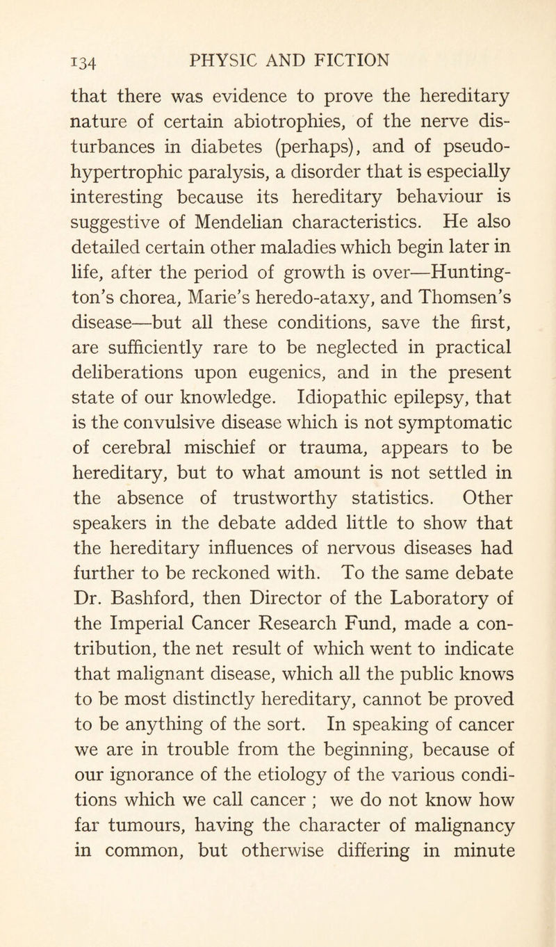 that there was evidence to prove the hereditary nature of certain abiotrophies, of the nerve dis¬ turbances in diabetes (perhaps), and of pseudo- hypertrophic paralysis, a disorder that is especially interesting because its hereditary behaviour is suggestive of Mendelian characteristics. He also detailed certain other maladies which begin later in life, after the period of growth is over—Hunting¬ ton’s chorea, Marie’s heredo-ataxy, and Thomsen’s disease—but all these conditions, save the first, are sufficiently rare to be neglected in practical deliberations upon eugenics, and in the present state of our knowledge. Idiopathic epilepsy, that is the convulsive disease which is not symptomatic of cerebral mischief or trauma, appears to be hereditary, but to what amount is not settled in the absence of trustworthy statistics. Other speakers in the debate added little to show that the hereditary influences of nervous diseases had further to be reckoned with. To the same debate Dr. Bashford, then Director of the Laboratory of the Imperial Cancer Research Fund, made a con¬ tribution, the net result of which went to indicate that malignant disease, which all the public knows to be most distinctly hereditary, cannot be proved to be anything of the sort. In speaking of cancer we are in trouble from the beginning, because of our ignorance of the etiology of the various condi¬ tions which we call cancer ; we do not know how far tumours, having the character of malignancy in common, but otherwise differing in minute