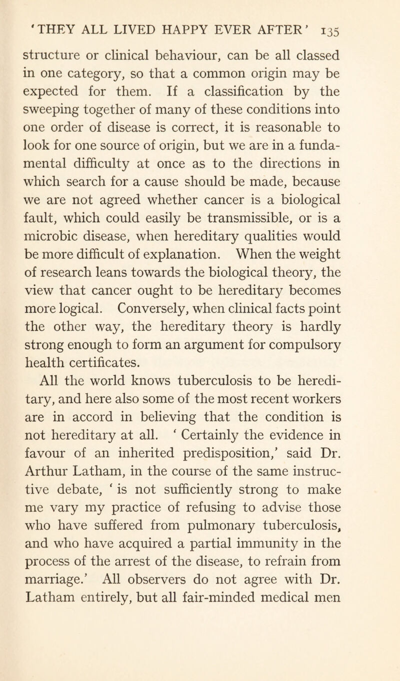 structure or clinical behaviour, can be all classed in one category, so that a common origin may be expected for them. If a classification by the sweeping together of many of these conditions into one order of disease is correct, it is reasonable to look for one source of origin, but we are in a funda¬ mental difficulty at once as to the directions in which search for a cause should be made, because we are not agreed whether cancer is a biological fault, which could easily be transmissible, or is a microbic disease, when hereditary qualities would be more difficult of explanation. When the weight of research leans towards the biological theory, the view that cancer ought to be hereditary becomes more logical. Conversely, when clinical facts point the other way, the hereditary theory is hardly strong enough to form an argument for compulsory health certificates. All the world knows tuberculosis to be heredi¬ tary, and here also some of the most recent workers are in accord in believing that the condition is not hereditary at all. ' Certainly the evidence in favour of an inherited predisposition/ said Dr. Arthur Latham, in the course of the same instruc¬ tive debate, ‘ is not sufficiently strong to make me vary my practice of refusing to advise those who have suffered from pulmonary tuberculosis, and who have acquired a partial immunity in the process of the arrest of the disease, to refrain from marriage.’ All observers do not agree with Dr. Latham entirely, but all fair-minded medical men