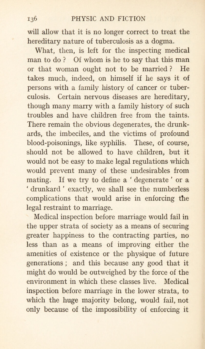 will allow that it is no longer correct to treat the hereditary nature of tuberculosis as a dogma. What, then, is left for the inspecting medical man to do ? Of whom is he to say that this man or that woman ought not to be married ? He takes much, indeed, on himself if he says it of persons with a family history of cancer or tuber¬ culosis. Certain nervous diseases are hereditary, though many marry with a family history of such troubles and have children free from the taints. There remain the obvious degenerates, the drunk¬ ards, the imbeciles, and the victims of profound blood-poisonings, like syphilis. These, of course, should not be allowed to have children, but it would not be easy to make legal regulations which would prevent many of these undesirables from mating. If we try to define a ‘ degenerate ’ or a ‘ drunkard ’ exactly, we shall see the numberless complications that would arise in enforcing the legal restraint to marriage. Medical inspection before marriage would fail in the upper strata of society as a means of securing greater happiness to the contracting parties, no less than as a means of improving either the amenities of existence or the physique of future generations ; and this because any good that it might do would be outweighed by the force of the environment in which these classes live. Medical inspection before marriage in the lower strata, to which the huge majority belong, would fail, not only because of the impossibility of enforcing it