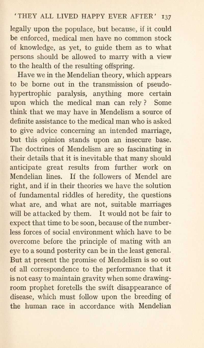 legally upon the populace, but because, if it could be enforced, medical men have no common stock of knowledge, as yet, to guide them as to what persons should be allowed to marry with a view to the health of the resulting offspring. Have we in the Mendelian theory, which appears to be borne out in the transmission of pseudo- hypertrophic paralysis, anything more certain upon which the medical man can rely ? Some think that we may have in Mendelism a source of definite assistance to the medical man who is asked to give advice concerning an intended marriage, but this opinion stands upon an insecure base. The doctrines of Mendelism are so fascinating in their details that it is inevitable that many should anticipate great results from further work on Mendelian lines. If the followers of Mendel are right, and if in their theories we have the solution of fundamental riddles of heredity, the questions what are, and what are not, suitable marriages will be attacked by them. It would not be fair to expect that time to be soon, because of the number¬ less forces of social environment which have to be overcome before the principle of mating with an eye to a sound posterity can be in the least general. But at present the promise of Mendelism is so out of all correspondence to the performance that it is not easy to maintain gravity when some drawing¬ room prophet foretells the swift disappearance of disease, which must follow upon the breeding of the human race in accordance with Mendelian