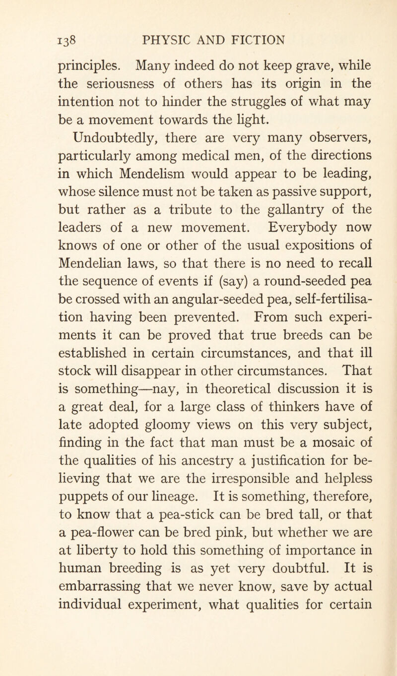 principles. Many indeed do not keep grave, while the seriousness of others has its origin in the intention not to hinder the struggles of what may be a movement towards the light. Undoubtedly, there are very many observers, particularly among medical men, of the directions in which Mendelism would appear to be leading, whose silence must not be taken as passive support, but rather as a tribute to the gallantry of the leaders of a new movement. Everybody now knows of one or other of the usual expositions of Mendelian laws, so that there is no need to recall the sequence of events if (say) a round-seeded pea be crossed with an angular-seeded pea, self-fertilisa¬ tion having been prevented. From such experi¬ ments it can be proved that true breeds can be established in certain circumstances, and that ill stock will disappear in other circumstances. That is something—nay, in theoretical discussion it is a great deal, for a large class of thinkers have of late adopted gloomy views on this very subject, finding in the fact that man must be a mosaic of the qualities of his ancestry a justification for be¬ lieving that we are the irresponsible and helpless puppets of our lineage. It is something, therefore, to know that a pea-stick can be bred tall, or that a pea-flower can be bred pink, but whether we are at liberty to hold this something of importance in human breeding is as yet very doubtful. It is embarrassing that we never know, save by actual individual experiment, what qualities for certain