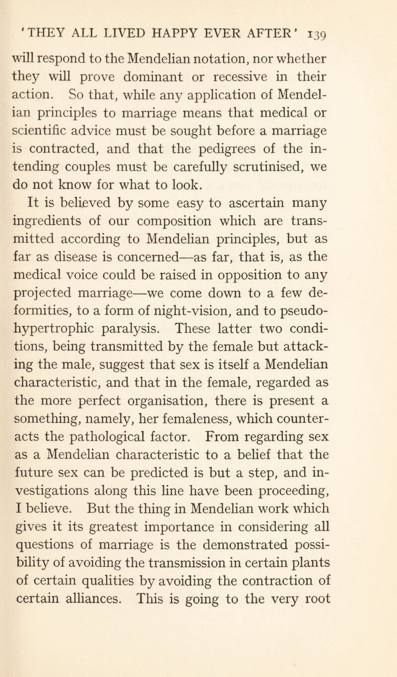 will respond to the Mendelian notation, nor whether they will prove dominant or recessive in their action. So that, while any application of Mendel¬ ian principles to marriage means that medical or scientific advice must be sought before a marriage is contracted, and that the pedigrees of the in¬ tending couples must be carefully scrutinised, we do not know for what to look. It is believed by some easy to ascertain many ingredients of our composition which are trans¬ mitted according to Mendelian principles, but as far as disease is concerned—as far, that is, as the medical voice could be raised in opposition to any projected marriage—we come down to a few de¬ formities, to a form of night-vision, and to pseudo- hypertrophic paralysis. These latter two condi¬ tions, being transmitted by the female but attack¬ ing the male, suggest that sex is itself a Mendelian characteristic, and that in the female, regarded as the more perfect organisation, there is present a something, namely, her femaleness, which counter¬ acts the pathological factor. From regarding sex as a Mendelian characteristic to a belief that the future sex can be predicted is but a step, and in¬ vestigations along this line have been proceeding, I believe. But the thing in Mendelian work which gives it its greatest importance in considering all questions of marriage is the demonstrated possi¬ bility of avoiding the transmission in certain plants of certain qualities by avoiding the contraction of certain alliances. This is going to the very root