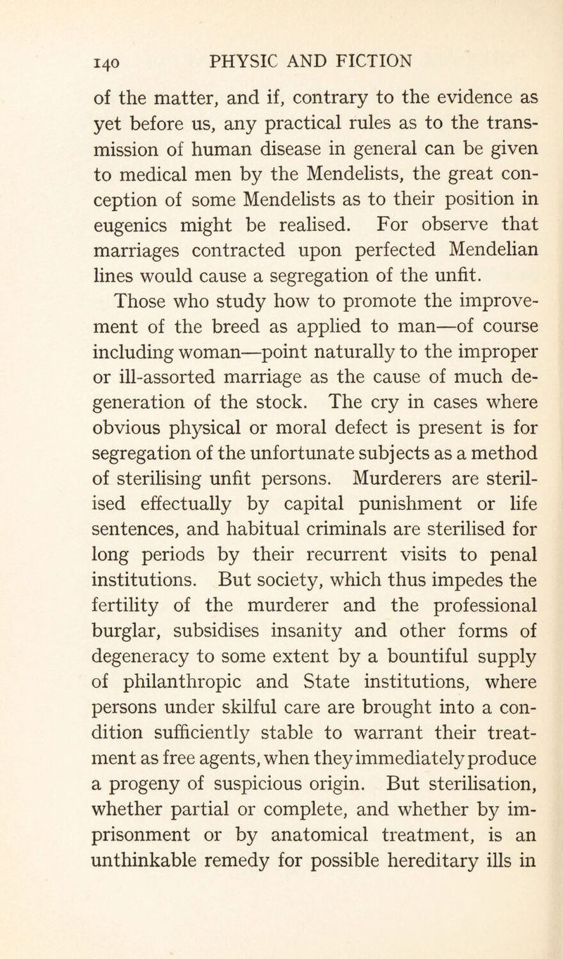 of the matter, and if, contrary to the evidence as yet before us, any practical rules as to the trans¬ mission of human disease in general can be given to medical men by the Mendelists, the great con¬ ception of some Mendelists as to their position in eugenics might be realised. For observe that marriages contracted upon perfected Mendelian lines would cause a segregation of the unfit. Those who study how to promote the improve¬ ment of the breed as applied to man—of course including woman—point naturally to the improper or ill-assorted marriage as the cause of much de¬ generation of the stock. The cry in cases where obvious physical or moral defect is present is for segregation of the unfortunate subjects as a method of sterilising unfit persons. Murderers are steril¬ ised effectually by capital punishment or life sentences, and habitual criminals are sterilised for long periods by their recurrent visits to penal institutions. But society, which thus impedes the fertility of the murderer and the professional burglar, subsidises insanity and other forms of degeneracy to some extent by a bountiful supply of philanthropic and State institutions, where persons under skilful care are brought into a con¬ dition sufficiently stable to warrant their treat¬ ment as free agents, when they immediately produce a progeny of suspicious origin. But sterilisation, whether partial or complete, and whether by im¬ prisonment or by anatomical treatment, is an unthinkable remedy for possible hereditary ills in