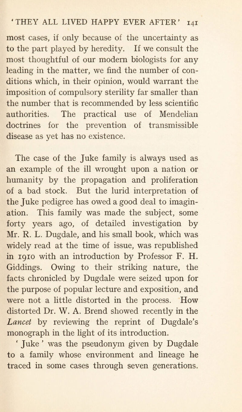 most cases, if only because of the uncertainty as to the part played by heredity. If we consult the most thoughtful of our modern biologists for any leading in the matter, we find the number of con¬ ditions which, in their opinion, would warrant the imposition of compulsory sterility far smaller than the number that is recommended by less scientific authorities. The practical use of Mendelian doctrines for the prevention of transmissible disease as yet has no existence. The case of the Juke family is always used as an example of the ill wrought upon a nation or humanity by the propagation and proliferation of a bad stock. But the lurid interpretation of the Juke pedigree has owed a good deal to imagin¬ ation. This family was made the subject, some forty years ago, of detailed investigation by Mr. R. L. Dugdale, and his small book, which was widely read at the time of issue, was republished in 1910 with an introduction by Professor F. H. Giddings. Owing to their striking nature, the facts chronicled by Dugdale were seized upon for the purpose of popular lecture and exposition, and were not a little distorted in the process. How distorted Dr. W. A. Brend showed recently in the Lancet by reviewing the reprint of Dugdale’s monograph in the light of its introduction. * Juke ’ was the pseudonym given by Dugdale to a family whose environment and lineage he traced in some cases through seven generations.