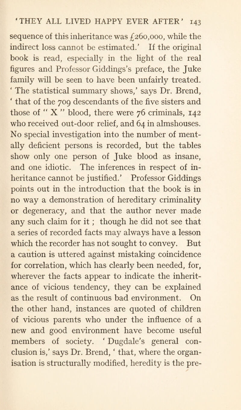 sequence of this inheritance was £260,000, while the indirect loss cannot be estimated/ If the original book is read, especially in the light of the real figures and Professor Giddings’s preface, the Juke family will be seen to have been unfairly treated. ' The statistical summary shows/ says Dr. Brend, ‘ that of the 709 descendants of the five sisters and those of  X ” blood, there were 76 criminals, 142 who received out-door relief, and 64 in almshouses. No special investigation into the number of ment¬ ally deficient persons is recorded, but the tables show only one person of Juke blood as insane, and one idiotic. The inferences in respect of in¬ heritance cannot be justified/ Professor Giddings points out in the introduction that the book is in no way a demonstration of hereditary criminality or degeneracy, and that the author never made any such claim for it; though he did not see that a series of recorded facts may always have a lesson which the recorder has not sought to convey. But a caution is uttered against mistaking coincidence for correlation, which has clearly been needed, for, wherever the facts appear to indicate the inherit¬ ance of vicious tendency, they can be explained as the result of continuous bad environment. On the other hand, instances are quoted of children of vicious parents who under the influence of a new and good environment have become useful members of society. ‘ Dugdale's general con¬ clusion is/ says Dr. Brend, ‘ that, where the organ¬ isation is structurally modified, heredity is the pre-