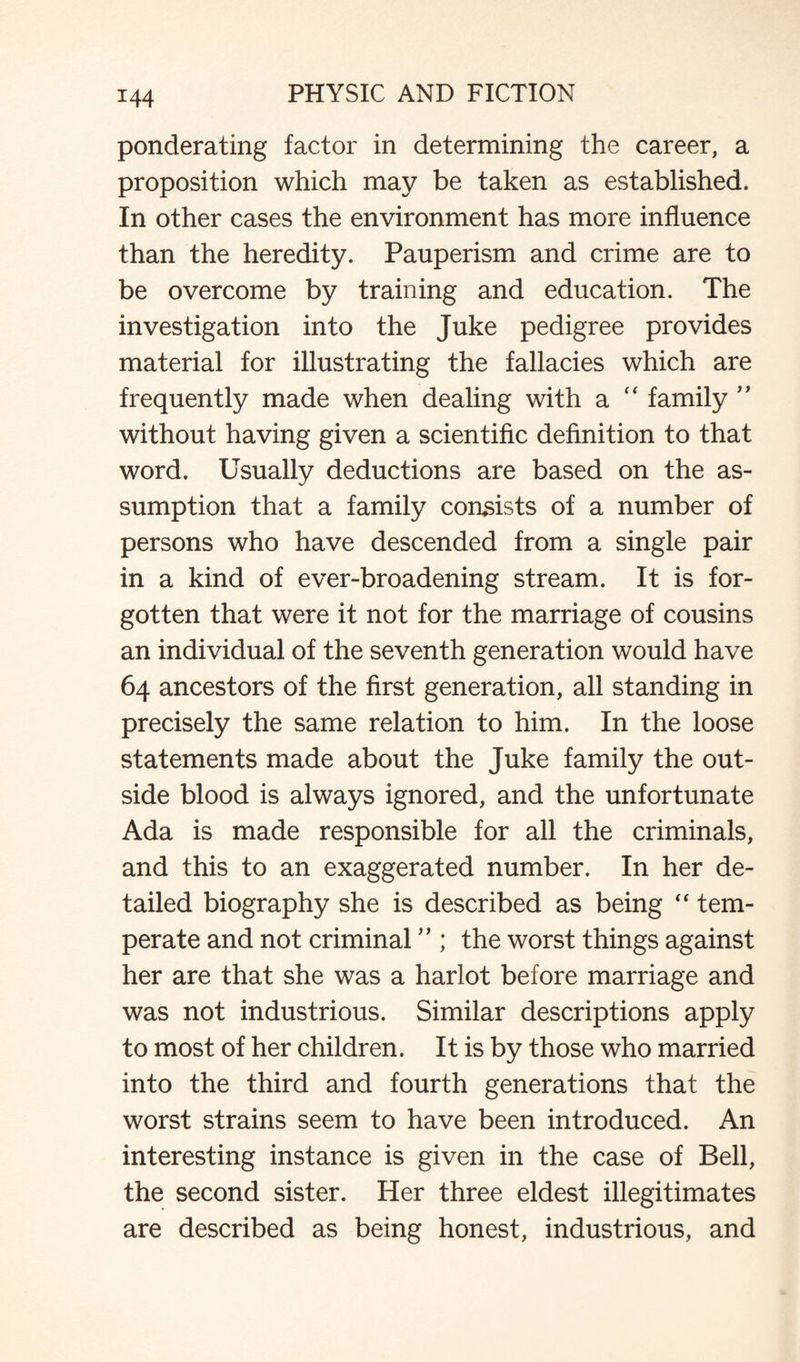 ponderating factor in determining the career, a proposition which may be taken as established. In other cases the environment has more influence than the heredity. Pauperism and crime are to be overcome by training and education. The investigation into the Juke pedigree provides material for illustrating the fallacies which are frequently made when dealing with a “ family ” without having given a scientific definition to that word. Usually deductions are based on the as¬ sumption that a family consists of a number of persons who have descended from a single pair in a kind of ever-broadening stream. It is for¬ gotten that were it not for the marriage of cousins an individual of the seventh generation would have 64 ancestors of the first generation, all standing in precisely the same relation to him. In the loose statements made about the Juke family the out¬ side blood is always ignored, and the unfortunate Ada is made responsible for all the criminals, and this to an exaggerated number. In her de¬ tailed biography she is described as being “ tem¬ perate and not criminal ” ; the worst things against her are that she was a harlot before marriage and was not industrious. Similar descriptions apply to most of her children. It is by those who married into the third and fourth generations that the worst strains seem to have been introduced. An interesting instance is given in the case of Bell, the second sister. Her three eldest illegitimates are described as being honest, industrious, and