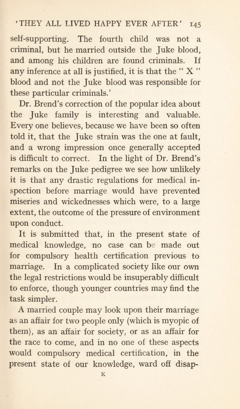 self-supporting. The fourth child was not a criminal, but he married outside the Juke blood, and among his children are found criminals. If any inference at all is justified, it is that the “ X ” blood and not the Juke blood was responsible for these particular criminals/ Dr. Brend’s correction of the popular idea about the Juke family is interesting and valuable. Every one believes, because we have been so often told it, that the Juke strain was the one at fault, and a wrong impression once generally accepted is difficult to correct. In the light of Dr. Brend's remarks on the Juke pedigree we see how unlikely it is that any drastic regulations for medical in¬ spection before marriage would have prevented miseries and wickednesses which were, to a large extent, the outcome of the pressure of environment upon conduct. It is submitted that, in the present state of medical knowledge, no case can be made out for compulsory health certification previous to marriage. In a complicated society like our own the legal restrictions would be insuperably difficult to enforce, though younger countries may find the task simpler. A married couple may look upon their marriage as an affair for two people only (which is myopic of them), as an affair for society, or as an affair for the race to come, and in no one of these aspects would compulsory medical certification, in the present state of our knowledge, ward off disap- K