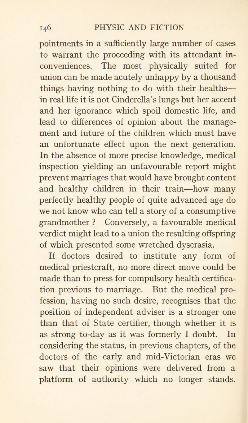 pointments in a sufficiently large number of cases to warrant the proceeding with its attendant in¬ conveniences. The most physically suited for union can be made acutely unhappy by a thousand things having nothing to do with their healths— in real life it is not Cinderella's lungs but her accent and her ignorance which spoil domestic life, and lead to differences of opinion about the manage¬ ment and future of the children which must have an unfortunate effect upon the next generation. In the absence of more precise knowledge, medical inspection yielding an unfavourable report might prevent marriages that would have brought content and healthy children in their train—how many perfectly healthy people of quite advanced age do we not know who can tell a story of a consumptive grandmother ? Conversely, a favourable medical verdict might lead to a union the resulting offspring of which presented some wretched dyscrasia. If doctors desired to institute any form of medical priestcraft, no more direct move could be made than to press for compulsory health certifica¬ tion previous to marriage. But the medical pro¬ fession, having no such desire, recognises that the position of independent adviser is a stronger one than that of State certifier, though whether it is as strong to-day as it was formerly I doubt. In considering the status, in previous chapters, of the doctors of the early and mid-Victorian eras we saw that their opinions were delivered from a platform of authority which no longer stands.