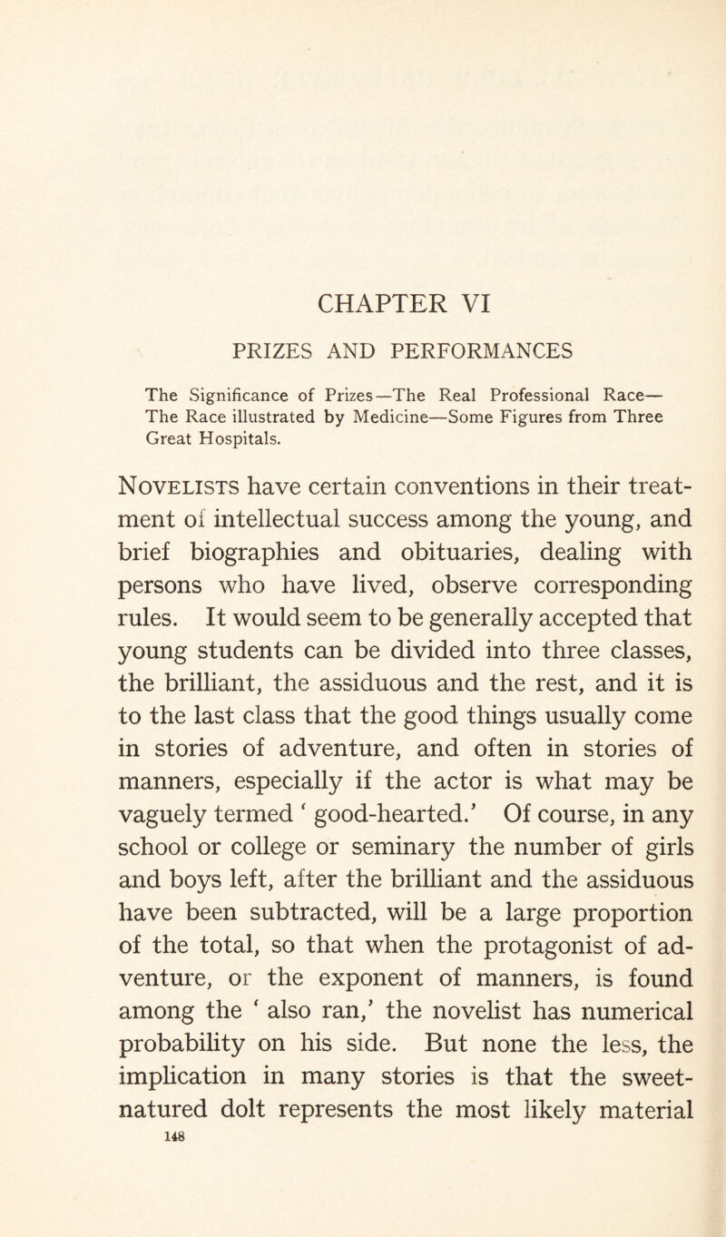 CHAPTER VI PRIZES AND PERFORMANCES The Significance of Prizes—The Real Professional Race— The Race illustrated by Medicine—Some Figures from Three Great Hospitals. Novelists have certain conventions in their treat¬ ment oi intellectual success among the young, and brief biographies and obituaries, dealing with persons who have lived, observe corresponding rules. It would seem to be generally accepted that young students can be divided into three classes, the brilliant, the assiduous and the rest, and it is to the last class that the good things usually come in stories of adventure, and often in stories of manners, especially if the actor is what may be vaguely termed ‘ good-hearted/ Of course, in any school or college or seminary the number of girls and boys left, after the brilliant and the assiduous have been subtracted, will be a large proportion of the total, so that when the protagonist of ad¬ venture, or the exponent of manners, is found among the ‘ also ran/ the novelist has numerical probability on his side. But none the less, the implication in many stories is that the sweet- natured dolt represents the most likely material