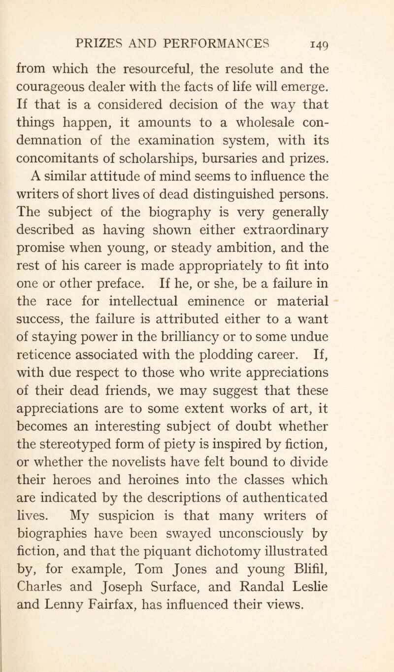 from which the resourceful, the resolute and the courageous dealer with the facts of life will emerge. If that is a considered decision of the way that things happen, it amounts to a wholesale con¬ demnation of the examination system, with its concomitants of scholarships, bursaries and prizes. A similar attitude of mind seems to influence the writers of short lives of dead distinguished persons. The subject of the biography is very generally described as having shown either extraordinary promise when young, or steady ambition, and the rest of his career is made appropriately to fit into one or other preface. If he, or she, be a failure in the race for intellectual eminence or material success, the failure is attributed either to a want of staying power in the brilliancy or to some undue reticence associated with the plodding career. If, with due respect to those who write appreciations of their dead friends, we may suggest that these appreciations are to some extent works of art, it becomes an interesting subject of doubt whether the stereotyped form of piety is inspired by fiction, or whether the novelists have felt bound to divide their heroes and heroines into the classes which are indicated by the descriptions of authenticated lives. My suspicion is that many writers of biographies have been swayed unconsciously by fiction, and that the piquant dichotomy illustrated by, for example, Tom Jones and young Blifil, Charles and Joseph Surface, and Randal Leslie and Lenny Fairfax, has influenced their views.