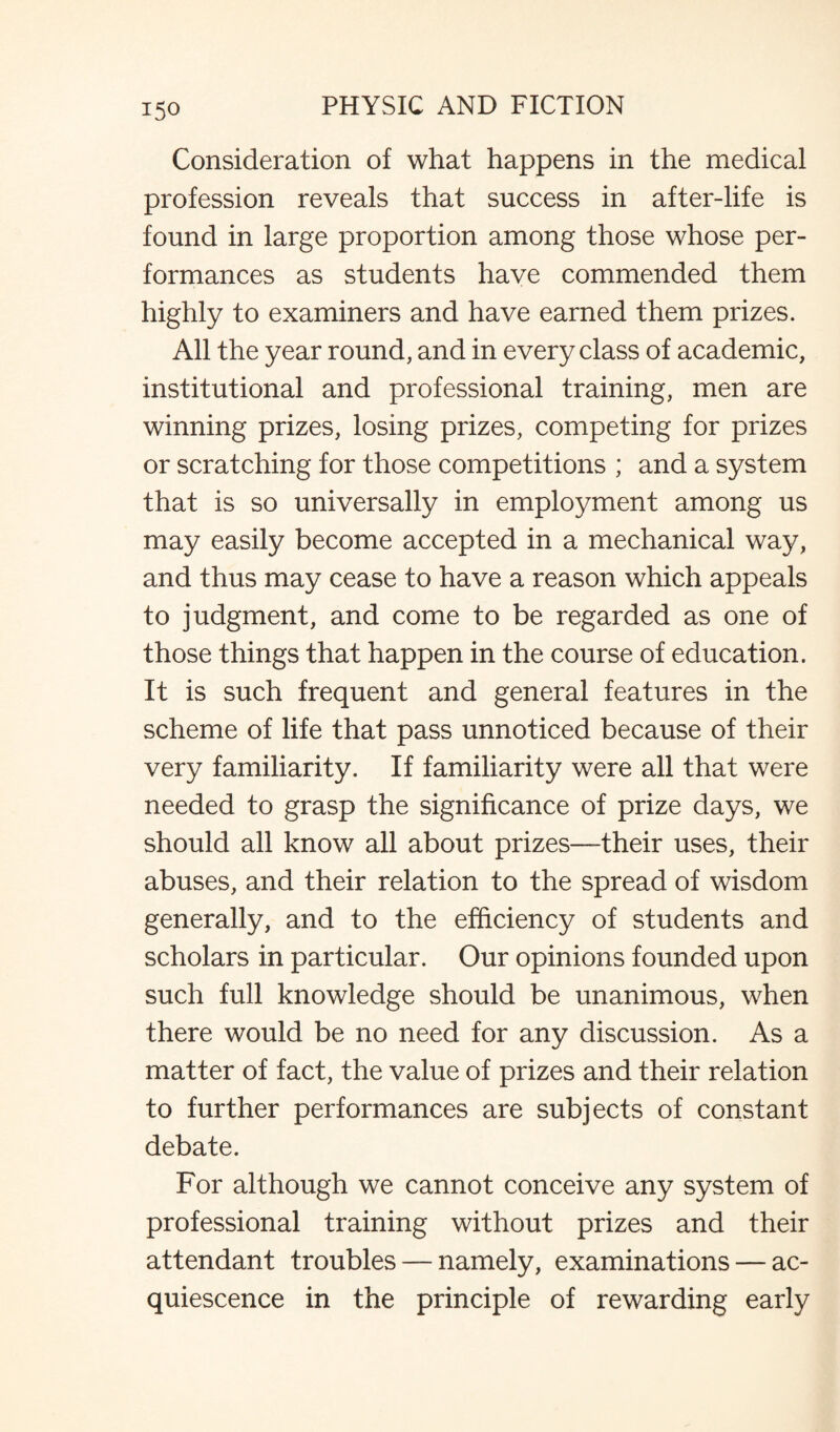 Consideration of what happens in the medical profession reveals that success in after-life is found in large proportion among those whose per¬ formances as students have commended them highly to examiners and have earned them prizes. All the year round, and in every class of academic, institutional and professional training, men are winning prizes, losing prizes, competing for prizes or scratching for those competitions ; and a system that is so universally in employment among us may easily become accepted in a mechanical way, and thus may cease to have a reason which appeals to judgment, and come to be regarded as one of those things that happen in the course of education. It is such frequent and general features in the scheme of life that pass unnoticed because of their very familiarity. If familiarity were all that were needed to grasp the significance of prize days, we should all know all about prizes—their uses, their abuses, and their relation to the spread of wisdom generally, and to the efficiency of students and scholars in particular. Our opinions founded upon such full knowledge should be unanimous, when there would be no need for any discussion. As a matter of fact, the value of prizes and their relation to further performances are subjects of constant debate. For although we cannot conceive any system of professional training without prizes and their attendant troubles — namely, examinations — ac¬ quiescence in the principle of rewarding early