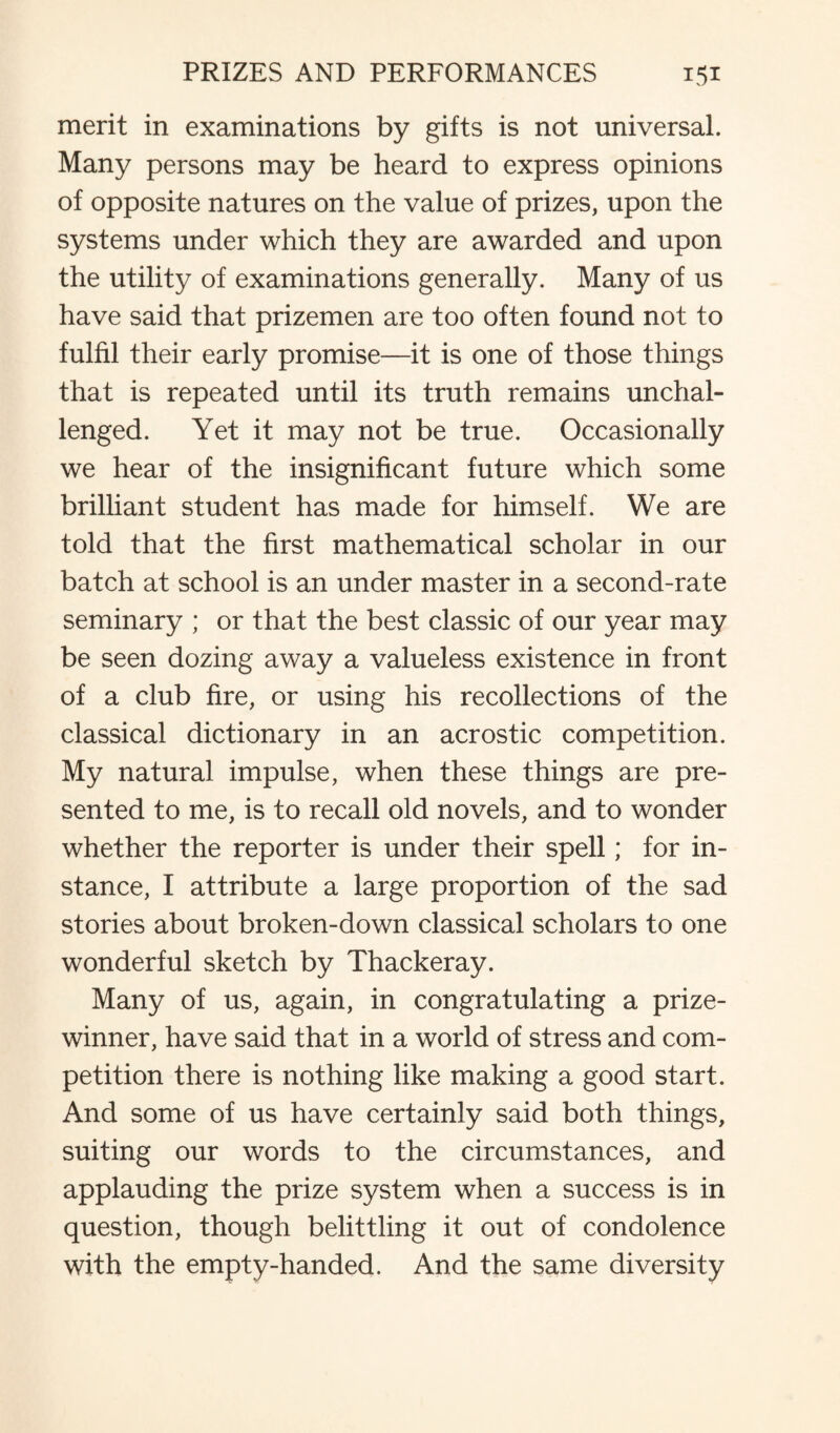 merit in examinations by gifts is not universal. Many persons may be heard to express opinions of opposite natures on the value of prizes, upon the systems under which they are awarded and upon the utility of examinations generally. Many of us have said that prizemen are too often found not to fulfil their early promise—it is one of those things that is repeated until its truth remains unchal¬ lenged. Yet it may not be true. Occasionally we hear of the insignificant future which some brilliant student has made for himself. We are told that the first mathematical scholar in our batch at school is an under master in a second-rate seminary ; or that the best classic of our year may be seen dozing away a valueless existence in front of a club fire, or using his recollections of the classical dictionary in an acrostic competition. My natural impulse, when these things are pre¬ sented to me, is to recall old novels, and to wonder whether the reporter is under their spell; for in¬ stance, I attribute a large proportion of the sad stories about broken-down classical scholars to one wonderful sketch by Thackeray. Many of us, again, in congratulating a prize¬ winner, have said that in a world of stress and com¬ petition there is nothing like making a good start. And some of us have certainly said both things, suiting our words to the circumstances, and applauding the prize system when a success is in question, though belittling it out of condolence with the empty-handed. And the same diversity