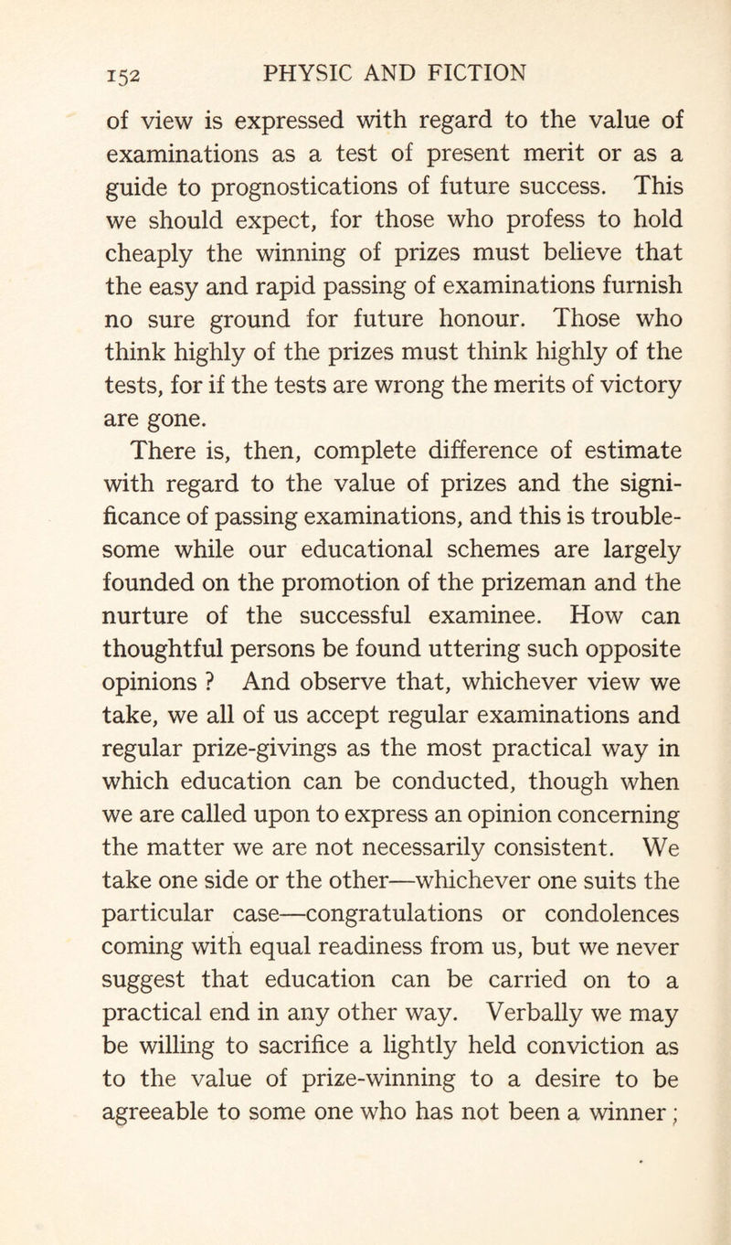 of view is expressed with regard to the value of examinations as a test of present merit or as a guide to prognostications of future success. This we should expect, for those who profess to hold cheaply the winning of prizes must believe that the easy and rapid passing of examinations furnish no sure ground for future honour. Those who think highly of the prizes must think highly of the tests, for if the tests are wrong the merits of victory are gone. There is, then, complete difference of estimate with regard to the value of prizes and the signi¬ ficance of passing examinations, and this is trouble¬ some while our educational schemes are largely founded on the promotion of the prizeman and the nurture of the successful examinee. How can thoughtful persons be found uttering such opposite opinions ? And observe that, whichever view we take, we all of us accept regular examinations and regular prize-givings as the most practical way in which education can be conducted, though when we are called upon to express an opinion concerning the matter we are not necessarily consistent. We take one side or the other—whichever one suits the particular case—congratulations or condolences coming with equal readiness from us, but we never suggest that education can be carried on to a practical end in any other way. Verbally we may be willing to sacrifice a lightly held conviction as to the value of prize-winning to a desire to be agreeable to some one who has not been a winner;