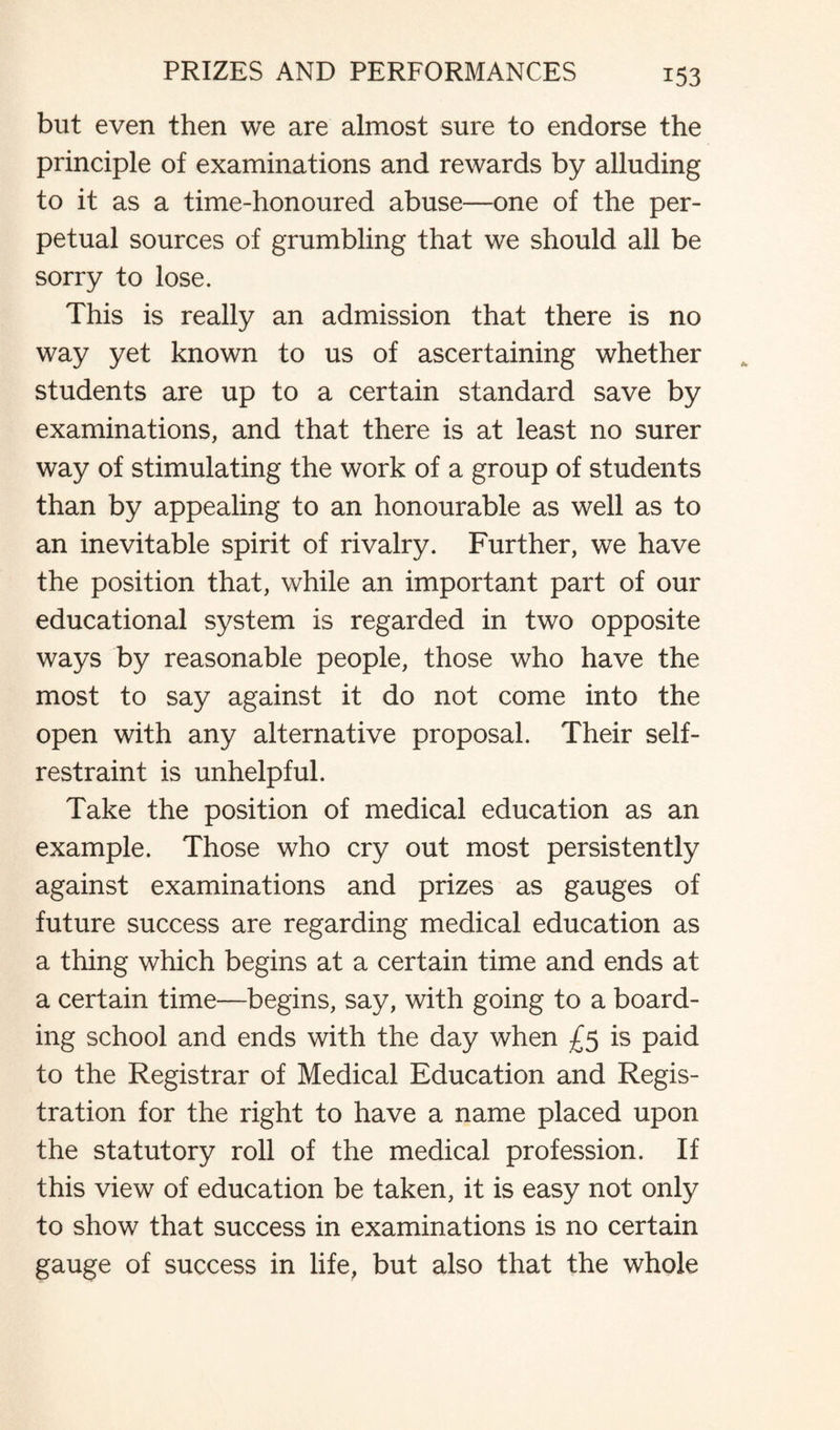 but even then we are almost sure to endorse the principle of examinations and rewards by alluding to it as a time-honoured abuse—one of the per¬ petual sources of grumbling that we should all be sorry to lose. This is really an admission that there is no way yet known to us of ascertaining whether students are up to a certain standard save by examinations, and that there is at least no surer way of stimulating the work of a group of students than by appealing to an honourable as well as to an inevitable spirit of rivalry. Further, we have the position that, while an important part of our educational system is regarded in two opposite ways by reasonable people, those who have the most to say against it do not come into the open with any alternative proposal. Their self- restraint is unhelpful. Take the position of medical education as an example. Those who cry out most persistently against examinations and prizes as gauges of future success are regarding medical education as a thing which begins at a certain time and ends at a certain time—begins, say, with going to a board¬ ing school and ends with the day when £5 is paid to the Registrar of Medical Education and Regis¬ tration for the right to have a name placed upon the statutory roll of the medical profession. If this view of education be taken, it is easy not only to show that success in examinations is no certain gauge of success in life, but also that the whole