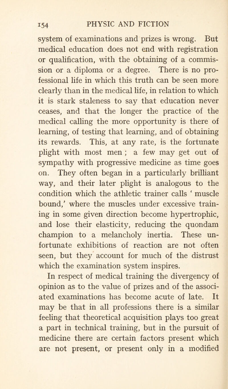 system of examinations and prizes is wrong. But medical education does not end with registration or qualification, with the obtaining of a commis¬ sion or a diploma or a degree. There is no pro¬ fessional life in which this truth can be seen more clearly than in the medical life, in relation to which it is stark staleness to say that education never ceases, and that the longer the practice of the medical calling the more opportunity is there of learning, of testing that learning, and of obtaining its rewards. This, at any rate, is the fortunate plight with most men ; a few may get out of sympathy with progressive medicine as time goes on. They often began in a particularly brilliant way, and their later plight is analogous to the condition which the athletic trainer calls ‘ muscle bound/ where the muscles under excessive train¬ ing in some given direction become hypertrophic, and lose their elasticity, reducing the quondam champion to a melancholy inertia. These un¬ fortunate exhibitions of reaction are not often seen, but they account for much of the distrust which the examination system inspires. In respect of medical training the divergency of opinion as to the value of prizes and of the associ¬ ated examinations has become acute of late. It may be that in all professions there is a similar feeling that theoretical acquisition plays too great a part in technical training, but in the pursuit of medicine there are certain factors present which are not present, or present only in a modified