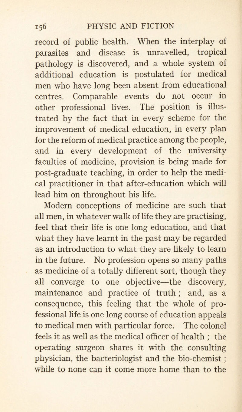 record of public health. When the interplay of parasites and disease is unravelled, tropical pathology is discovered, and a whole system of additional education is postulated for medical men who have long been absent from educational centres. Comparable events do not occur in other professional lives. The position is illus¬ trated by the fact that in every scheme for the improvement of medical education, in every plan for the reform of medical practice among the people, and in every development of the university faculties of medicine, provision is being made for post-graduate teaching, in order to help the medi¬ cal practitioner in that after-education which will lead him on throughout his life. Modern conceptions of medicine are such that all men, in whatever walk of life they are practising, feel that their life is one long education, and that what they have learnt in the past may be regarded as an introduction to what they are likely to learn in the future. No profession opens so many paths as medicine of a totally different sort, though they all converge to one objective—the discovery, maintenance and practice of truth ; and, as a consequence, this feeling that the whole of pro¬ fessional life is one long course of education appeals to medical men with particular force. The colonel feels it as well as the medical officer of health ; the operating surgeon shares it with the consulting physician, the bacteriologist and the bio-chemist ; while to none can it come more home than to the