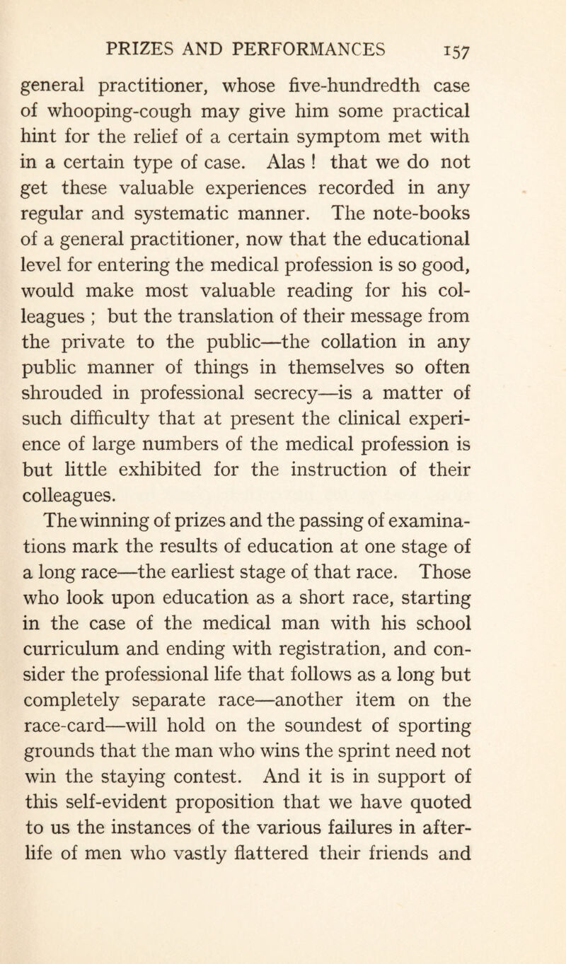 general practitioner, whose five-hundredth case of whooping-cough may give him some practical hint for the relief of a certain symptom met with in a certain type of case. Alas ! that we do not get these valuable experiences recorded in any regular and systematic manner. The note-books of a general practitioner, now that the educational level for entering the medical profession is so good, would make most valuable reading for his col¬ leagues ; but the translation of their message from the private to the public—the collation in any public manner of things in themselves so often shrouded in professional secrecy—is a matter of such difficulty that at present the clinical experi¬ ence of large numbers of the medical profession is but little exhibited for the instruction of their colleagues. The winning of prizes and the passing of examina¬ tions mark the results of education at one stage of a long race—the earliest stage of that race. Those who look upon education as a short race, starting in the case of the medical man with his school curriculum and ending with registration, and con¬ sider the professional life that follows as a long but completely separate race—another item on the race-card—will hold on the soundest of sporting grounds that the man who wins the sprint need not win the staying contest. And it is in support of this self-evident proposition that we have quoted to us the instances of the various failures in after¬ life of men who vastly flattered their friends and