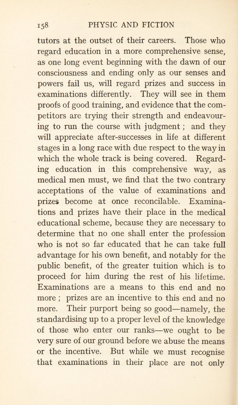 tutors at the outset of their careers. Those who regard education in a more comprehensive sense, as one long event beginning with the dawn of our consciousness and ending only as our senses and powers fail us, will regard prizes and success in examinations differently. They will see in them proofs of good training, and evidence that the com¬ petitors are trying their strength and endeavour¬ ing to run the course with judgment; and they will appreciate after-successes in life at different stages in a long race with due respect to the way in which the whole track is being covered. Regard¬ ing education in this comprehensive way, as medical men must, we find that the two contrary acceptations of the value of examinations and prizes become at once reconcilable. Examina¬ tions and prizes have their place in the medical educational scheme, because they are necessary to determine that no one shall enter the profession who is not so far educated that he can take full advantage for his own benefit, and notably for the public benefit, of the greater tuition which is to proceed for him during the rest of his lifetime. Examinations are a means to this end and no more ; prizes are an incentive to this end and no more. Their purport being so good—namely, the standardising up to a proper level of the knowledge of those who enter our ranks—we ought to be very sure of our ground before we abuse the means or the incentive. But while we must recognise that examinations in their place are not only