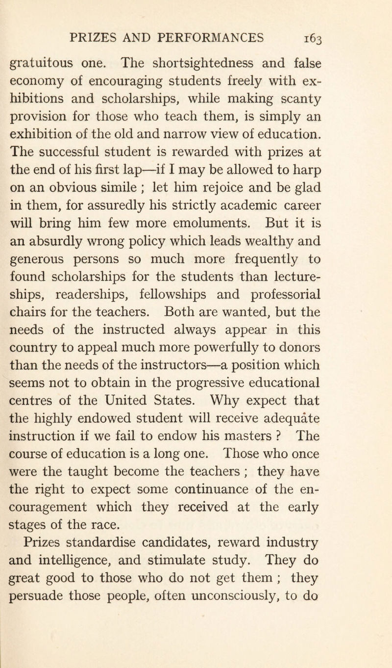 gratuitous one. The shortsightedness and false economy of encouraging students freely with ex¬ hibitions and scholarships, while making scanty provision for those who teach them, is simply an exhibition of the old and narrow view of education. The successful student is rewarded with prizes at the end of his first lap—if I may be allowed to harp on an obvious simile ; let him rejoice and be glad in them, for assuredly his strictly academic career will bring him few more emoluments. But it is an absurdly wrong policy which leads wealthy and generous persons so much more frequently to found scholarships for the students than lecture¬ ships, readerships, fellowships and professorial chairs for the teachers. Both are wanted, but the needs of the instructed always appear in this country to appeal much more powerfully to donors than the needs of the instructors—a position which seems not to obtain in the progressive educational centres of the United States. Why expect that the highly endowed student will receive adequate instruction if we fail to endow his masters ? The course of education is a long one. Those who once were the taught become the teachers ; they have the right to expect some continuance of the en¬ couragement which they received at the early stages of the race. Prizes standardise candidates, reward industry and intelligence, and stimulate study. They do great good to those who do not get them ; they persuade those people, often unconsciously, to do