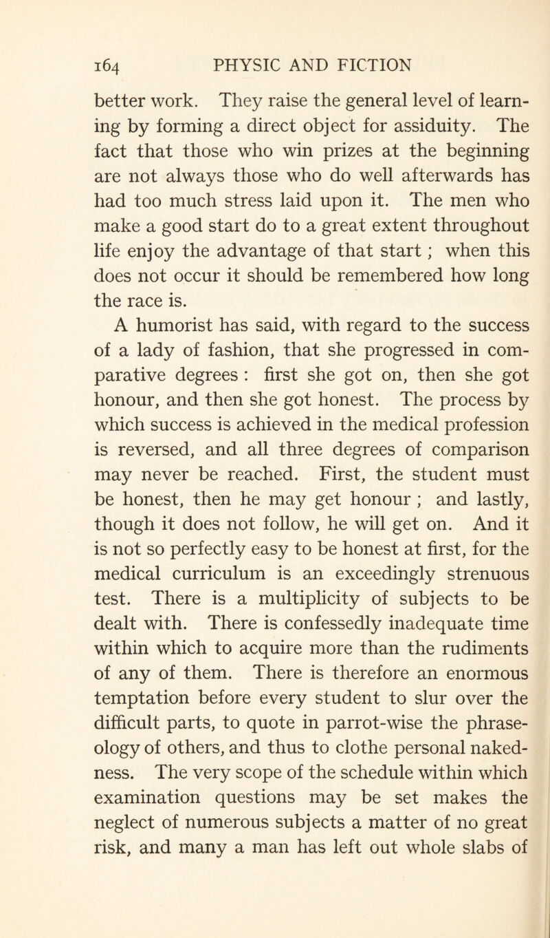 better work. They raise the general level of learn¬ ing by forming a direct object for assiduity. The fact that those who win prizes at the beginning are not always those who do well afterwards has had too much stress laid upon it. The men who make a good start do to a great extent throughout life enjoy the advantage of that start; when this does not occur it should be remembered how long the race is. A humorist has said, with regard to the success of a lady of fashion, that she progressed in com¬ parative degrees : first she got on, then she got honour, and then she got honest. The process by which success is achieved in the medical profession is reversed, and all three degrees of comparison may never be reached. First, the student must be honest, then he may get honour ; and lastly, though it does not follow, he will get on. And it is not so perfectly easy to be honest at first, for the medical curriculum is an exceedingly strenuous test. There is a multiplicity of subjects to be dealt with. There is confessedly inadequate time within which to acquire more than the rudiments of any of them. There is therefore an enormous temptation before every student to slur over the difficult parts, to quote in parrot-wise the phrase¬ ology of others, and thus to clothe personal naked¬ ness. The very scope of the schedule within which examination questions may be set makes the neglect of numerous subjects a matter of no great risk, and many a man has left out whole slabs of