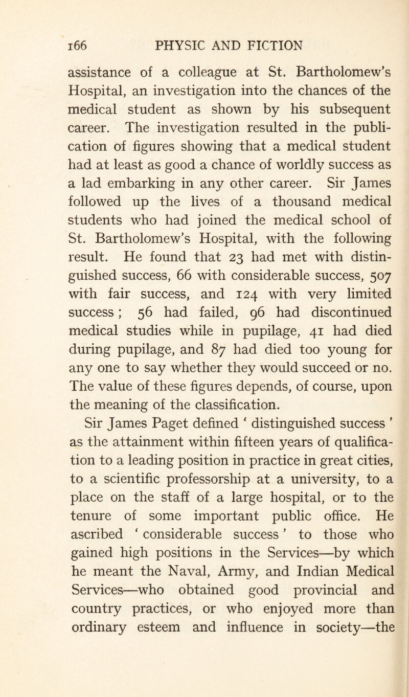 assistance of a colleague at St. Bartholomew’s Hospital, an investigation into the chances of the medical student as shown by his subsequent career. The investigation resulted in the publi¬ cation of figures showing that a medical student had at least as good a chance of worldly success as a lad embarking in any other career. Sir James followed up the lives of a thousand medical students who had joined the medical school of St. Bartholomew’s Hospital, with the following result. He found that 23 had met with distin¬ guished success, 66 with considerable success, 507 with fair success, and 124 with very limited success; 56 had failed, 96 had discontinued medical studies while in pupilage, 41 had died during pupilage, and 87 had died too young for any one to say whether they would succeed or no. The value of these figures depends, of course, upon the meaning of the classification. Sir James Paget defined ' distinguished success ’ as the attainment within fifteen years of qualifica¬ tion to a leading position in practice in great cities, to a scientific professorship at a university, to a place on the staff of a large hospital, or to the tenure of some important public office. He ascribed ‘ considerable success ’ to those who gained high positions in the Services—by which he meant the Naval, Army, and Indian Medical Services—who obtained good provincial and country practices, or who enjoyed more than ordinary esteem and influence in society—the