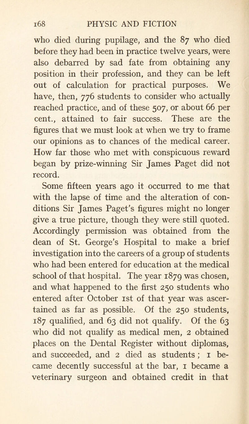 who died during pupilage, and the 87 who died before they had been in practice twelve years, were also debarred by sad fate from obtaining any position in their profession, and they can be left out of calculation for practical purposes. We have, then, 776 students to consider who actually reached practice, and of these 507, or about 66 per cent., attained to fair success. These are the figures that we must look at when we try to frame our opinions as to chances of the medical career. How far those who met with conspicuous reward began by prize-winning Sir James Paget did not record. Some fifteen years ago it occurred to me that with the lapse of time and the alteration of con¬ ditions Sir James Paget's figures might no longer give a true picture, though they were still quoted. Accordingly permission was obtained from the dean of St. George's Hospital to make a brief investigation into the careers of a group of students who had been entered for education at the medical school of that hospital. The year 1879 was chosen, and what happened to the first 250 students who entered after October 1st of that year was ascer¬ tained as far as possible. Of the 250 students, 187 qualified, and 63 did not qualify. Of the 63 who did not qualify as medical men, 2 obtained places on the Dental Register without diplomas, and succeeded, and 2 died as students ; 1 be¬ came decently successful at the bar, 1 became a veterinary surgeon and obtained credit in that