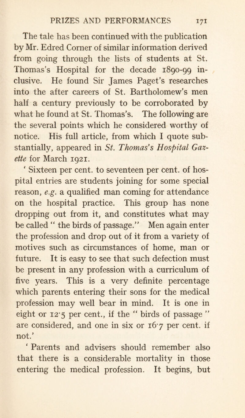 The tale has been continued with the publication by Mr. Edred Corner of similar information derived from going through the lists of students at St. Thomas’s Hospital for the decade 1890-99 in¬ clusive. He found Sir James Paget’s researches into the after careers of St. Bartholomew’s men half a century previously to be corroborated by what he found at St. Thomas’s. The following are the several points which he considered worthy of notice. His full article, from which I quote sub¬ stantially, appeared in St. Thomas's Hospital Gaz¬ ette for March 1921. ' Sixteen per cent, to seventeen per cent, of hos¬ pital entries are students joining for some special reason, e.g. a qualified man coming for attendance on the hospital practice. This group has none dropping out from it, and constitutes what may be called “ the birds of passage.” Men again enter the profession and drop out of it from a variety of motives such as circumstances of home, man or future. It is easy to see that such defection must be present in any profession with a curriculum of five years. This is a very definite percentage which parents entering their sons for the medical profession may well bear in mind. It is one in eight or 12*5 per cent., if the “ birds of passage ” are considered, and one in six or 16*7 per cent, if not.’ ‘ Parents and advisers should remember also that there is a considerable mortality in those entering the medical profession. It begins, but