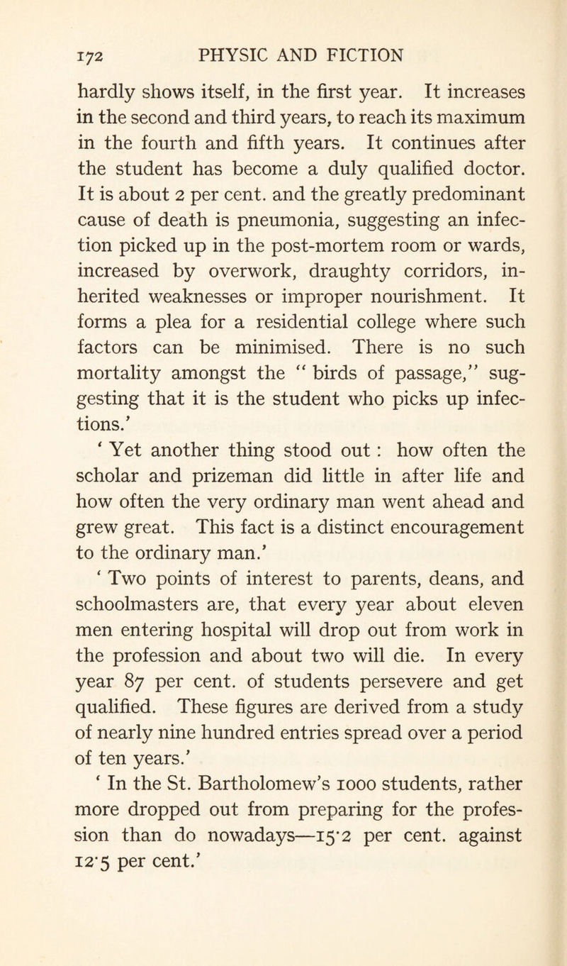 hardly shows itself, in the first year. It increases in the second and third years, to reach its maximum in the fourth and fifth years. It continues after the student has become a duly qualified doctor. It is about 2 per cent, and the greatly predominant cause of death is pneumonia, suggesting an infec¬ tion picked up in the post-mortem room or wards, increased by overwork, draughty corridors, in¬ herited weaknesses or improper nourishment. It forms a plea for a residential college where such factors can be minimised. There is no such mortality amongst the “ birds of passage/' sug¬ gesting that it is the student who picks up infec¬ tions/ ‘ Yet another thing stood out : how often the scholar and prizeman did little in after life and how often the very ordinary man went ahead and grew great. This fact is a distinct encouragement to the ordinary man.' ‘ Two points of interest to parents, deans, and schoolmasters are, that every year about eleven men entering hospital will drop out from work in the profession and about two will die. In every year 87 per cent, of students persevere and get qualified. These figures are derived from a study of nearly nine hundred entries spread over a period of ten years/ ‘ In the St. Bartholomew's 1000 students, rather more dropped out from preparing for the profes¬ sion than do nowadays—15*2 per cent, against 12*5 per cent.'