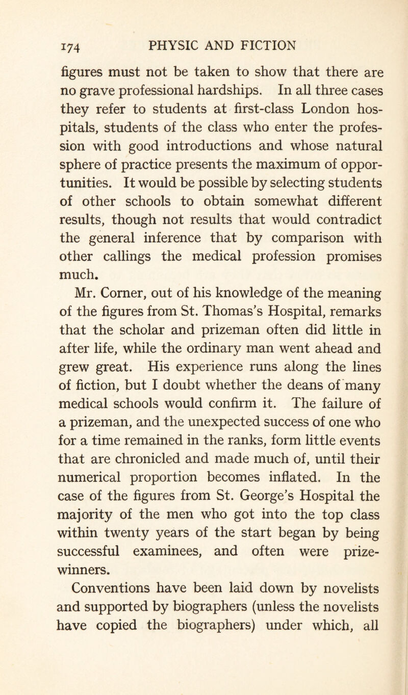 figures must not be taken to show that there are no grave professional hardships. In all three cases they refer to students at first-class London hos¬ pitals, students of the class who enter the profes¬ sion with good introductions and whose natural sphere of practice presents the maximum of oppor¬ tunities. It would be possible by selecting students of other schools to obtain somewhat different results, though not results that would contradict the general inference that by comparison with other callings the medical profession promises much. Mr. Corner, out of his knowledge of the meaning of the figures from St. Thomas's Hospital, remarks that the scholar and prizeman often did little in after life, while the ordinary man went ahead and grew great. His experience runs along the lines of fiction, but I doubt whether the deans of many medical schools would confirm it. The failure of a prizeman, and the unexpected success of one who for a time remained in the ranks, form little events that are chronicled and made much of, until their numerical proportion becomes inflated. In the case of the figures from St. George's Hospital the majority of the men who got into the top class within twenty years of the start began by being successful examinees, and often were prize¬ winners. Conventions have been laid down by novelists and supported by biographers (unless the novelists have copied the biographers) under which, all