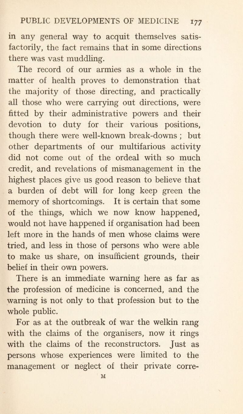 in any general way to acquit themselves satis¬ factorily, the fact remains that in some directions there was vast muddling. The record of our armies as a whole in the matter of health proves to demonstration that the majority of those directing, and practically all those who were carrying out directions, were fitted by their administrative powers and their devotion to duty for their various positions, though there were well-known break-downs ; but other departments of our multifarious activity did not come out of the ordeal with so much credit, and revelations of mismanagement in the highest places give us good reason to believe that a burden of debt will for long keep green the memory of shortcomings. It is certain that some of the things, which we now know happened, would not have happened if organisation had been left more in the hands of men whose claims were tried, and less in those of persons who were able to make us share, on insufficient grounds, their belief in their own powers. There is an immediate warning here as far as the profession of medicine is concerned, and the warning is not only to that profession but to the whole public. For as at the outbreak of war the welkin rang with the claims of the organisers, now it rings with the claims of the reconstructors. Just as persons whose experiences were limited to the management or neglect of their private corre- M