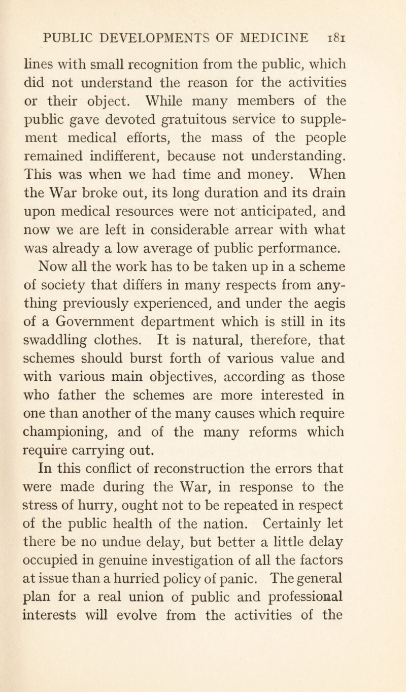 lines with small recognition from the public, which did not understand the reason for the activities or their object. While many members of the public gave devoted gratuitous service to supple¬ ment medical efforts, the mass of the people remained indifferent, because not understanding. This was when we had time and money. When the War broke out, its long duration and its drain upon medical resources were not anticipated, and now we are left in considerable arrear with what was already a low average of public performance. Now all the work has to be taken up in a scheme of society that differs in many respects from any¬ thing previously experienced, and under the aegis of a Government department which is still in its swaddling clothes. It is natural, therefore, that schemes should burst forth of various value and with various main objectives, according as those who father the schemes are more interested in one than another of the many causes which require championing, and of the many reforms which require carrying out. In this conflict of reconstruction the errors that were made during the War, in response to the stress of hurry, ought not to be repeated in respect of the public health of the nation. Certainly let there be no undue delay, but better a little delay occupied in genuine investigation of all the factors at issue than a hurried policy of panic. The general plan for a real union of public and professional interests will evolve from the activities of the