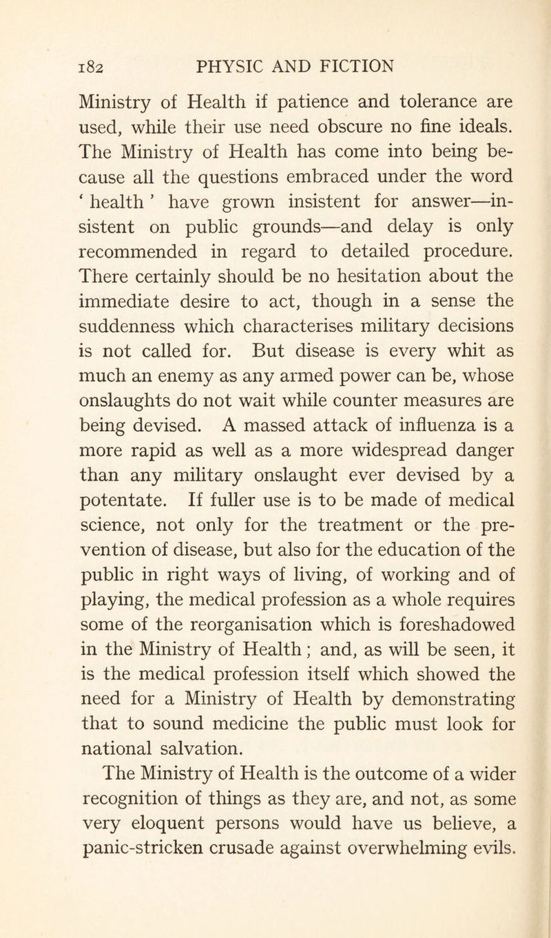 Ministry of Health if patience and tolerance are used, while their use need obscure no fine ideals. The Ministry of Health has come into being be¬ cause all the questions embraced under the word ‘ health ’ have grown insistent for answer—in¬ sistent on public grounds—and delay is only recommended in regard to detailed procedure. There certainly should be no hesitation about the immediate desire to act, though in a sense the suddenness which characterises military decisions is not called for. But disease is every whit as much an enemy as any armed power can be, whose onslaughts do not wait while counter measures are being devised. A massed attack of influenza is a more rapid as well as a more widespread danger than any military onslaught ever devised by a potentate. If fuller use is to be made of medical science, not only for the treatment or the pre¬ vention of disease, but also for the education of the public in right ways of living, of working and of playing, the medical profession as a whole requires some of the reorganisation which is foreshadowed in the Ministry of Health; and, as will be seen, it is the medical profession itself which showed the need for a Ministry of Health by demonstrating that to sound medicine the public must look for national salvation. The Ministry of Health is the outcome of a wider recognition of things as they are, and not, as some very eloquent persons would have us believe, a panic-stricken crusade against overwhelming evils.