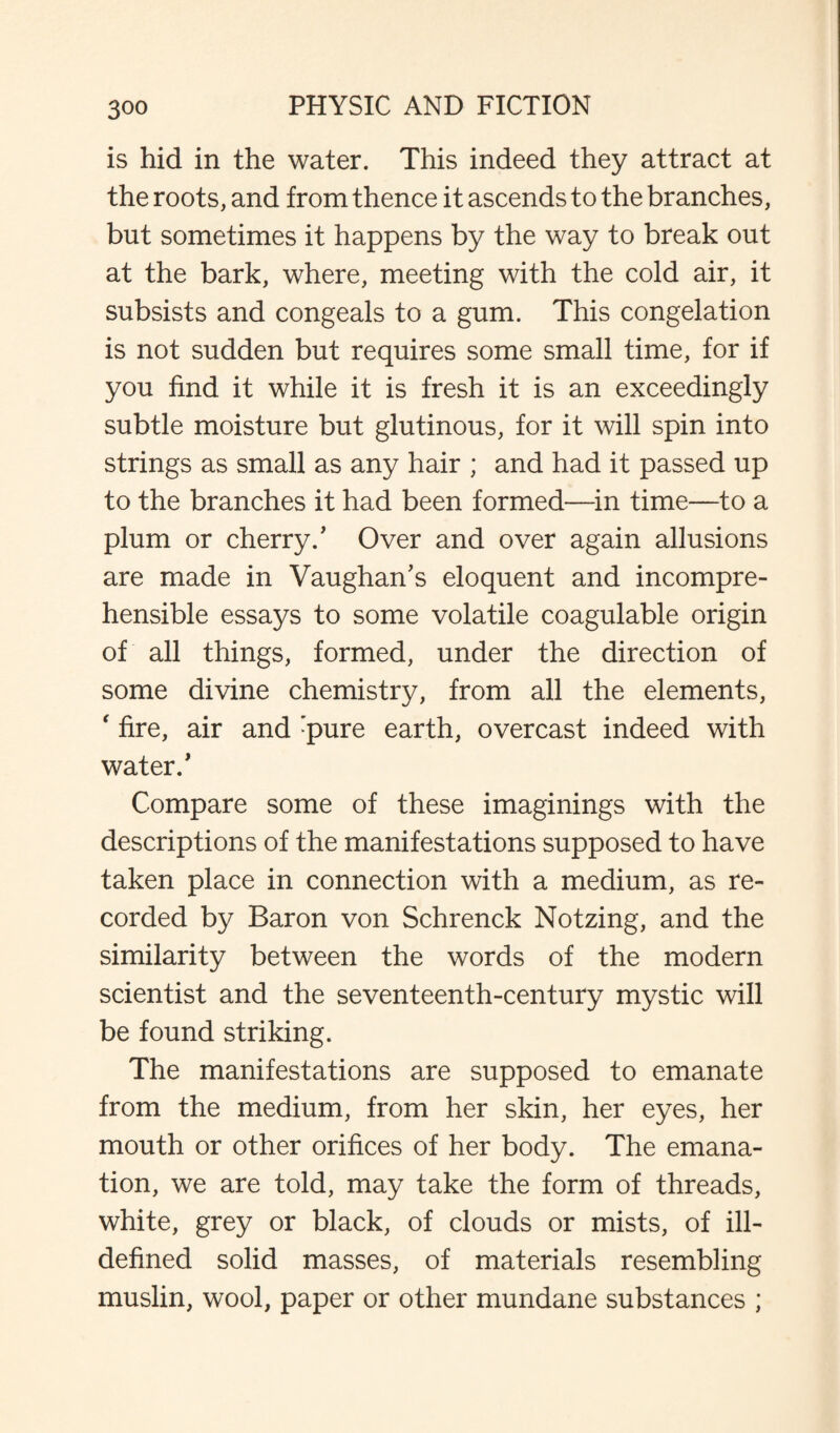 is hid in the water. This indeed they attract at the roots, and from thence it ascends to the branches, but sometimes it happens by the way to break out at the bark, where, meeting with the cold air, it subsists and congeals to a gum. This congelation is not sudden but requires some small time, for if you find it while it is fresh it is an exceedingly subtle moisture but glutinous, for it will spin into strings as small as any hair ; and had it passed up to the branches it had been formed—in time—to a plum or cherry/ Over and over again allusions are made in Vaughan’s eloquent and incompre¬ hensible essays to some volatile coagulable origin of all things, formed, under the direction of some divine chemistry, from all the elements, ‘ fire, air and :pure earth, overcast indeed with water/ Compare some of these imaginings with the descriptions of the manifestations supposed to have taken place in connection with a medium, as re¬ corded by Baron von Schrenck Notzing, and the similarity between the words of the modern scientist and the seventeenth-century mystic will be found striking. The manifestations are supposed to emanate from the medium, from her skin, her eyes, her mouth or other orifices of her body. The emana¬ tion, we are told, may take the form of threads, white, grey or black, of clouds or mists, of ill- defined solid masses, of materials resembling muslin, wool, paper or other mundane substances ;