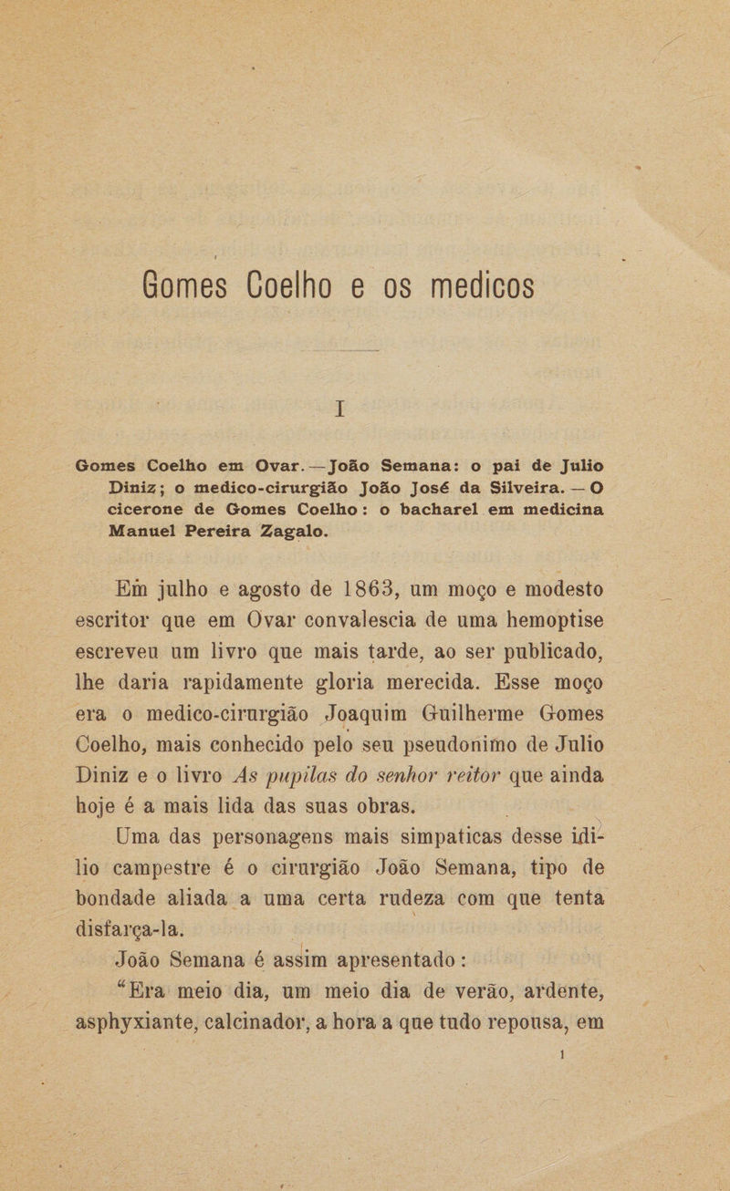 i Gomes Coelho em Ovar.—João Semana: o pai de Julio Diniz; o medico-cirurgião João José da Silveira. — O cicerone de Gomes Coelho: o bacharel em medicina Manuel Pereira Zagalo. Em julho e agosto de 1863, um moço e modesto escritor que em Ovar convalescia de uma hemoptise escreveu um livro que mais tarde, ao ser publicado, lhe daria rapidamente gloria merecida. Esse moço era o medico-cirurgião Joaquim Guilherme Gomes Coelho, mais conhecido pelo seu pseudónimo de Julio Diniz e o livro As pupilas do senhor reitor que ainda hoje é a mais lida das suas obras. Uma das personagens mais simpáticas desse idi- lio campestre é o cirurgião João Semana, tipo de bondade aliada a uma certa rudeza com que tenta disfarça-la. João Semana é assim apresentado: “Era meio dia, um meio dia de verão, ardente, asphyxiante, calcinador, a hora a que tudo repousa, em