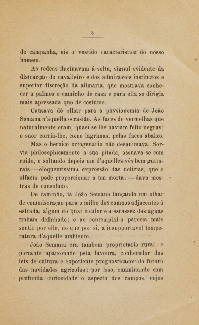 de campanha, eis o vestido característico do nosso homem. As redeas íluctuavam á solta, signal evidente da distracção do cavalleiro e dos admiráveis instinctos e superior discreção da alimaria, que mostrava conhe¬ cer a palmos o caminho de casa e para ella se dirigia mais apressada que de costume. Causava dó olhar para a physionomia de João Semana n’aquella occasião. As faces de vermelhas que naturalmente eram, quasi se lhe haviam feito negras; o suor corria-lhe, como lagrimas, pelas faces abaixo. Mas o heroico octogenário não desanimava. Sor¬ via philosophicamente a sua pitada, assuava-se com ruido, e soltando depois um d’aquelles ahs bem guttu- rais—eloquentíssima expressão das delicias, que o olfacto pode proporcionar a um mortal — dava mos- * tras de consolado. De caminho, ia João Semana lançando um olhar de commiseração para o milho dos campos adjacentes á estrada, algum do qual o calor e a escassez das aguas tinham definhado; e ao contemplal-o parecia mais sentir por elle, do que por si, a insupportavel tempe¬ ratura d’aquelle ambiente. João Semana era também proprietário rural, e portanto apaixonado pela lavoura, conhecedor das leis de cultura e experiente prognosticador do futuro das novidades agrícolas; por isso, examinando com profunda curiosidade o aspecto dos campos, cujos