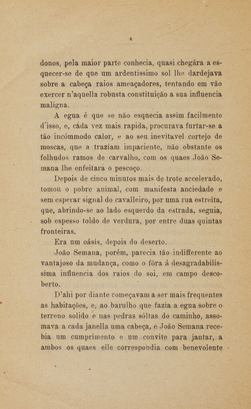 donos, pela maior parte conhecia, quasi chegára a es¬ quecer-se de que um ardentíssimo sol lhe dardejava sobre a cabeça raios ameaçadores, tentando em vão exercer n’aquella robusta constituição a sua influencia maligna. A egua é que se não esquecia assim facilmente dJsso, e, cada vez mais rapida, procurava furtar-se a tão incómmodo calor, e ao seu inevitável cortejo de moscas, que a traziam impaciente, não obstante os folhudos ramos de carvalho, com os quaes João Se¬ mana lhe enfeitara o pescoço. Depois de cinco minutos mais de trote, accelerado, tomou o pobre animal, com manifesta anciedade e sem esperar signal do cavalleiro, por uma rua estreita, que, abrindo-se ao lado esquerdo da estrada, seguia, sob espesso toldo de verdura, por entre duas quintas fronteiras. Era um oásis, depois do deserto. João Semana, porém, parecia tão indifferente ao vantajoso da mudança, como o fora á desagradabilís¬ sima influencia dos raios do sol, em campo desco¬ berto. D?ahi por diante começavam a ser mais frequentes as habitações, e, ao barulho que fazia a egua sobre o terreno solido e nas pedras soltas do caminho, asso¬ mava a cada janella uma cabeça, e João Semana rece¬ bia um cumprimento e um convite para jantar, a ambos os quaes elle correspondia com benevolente * • ''