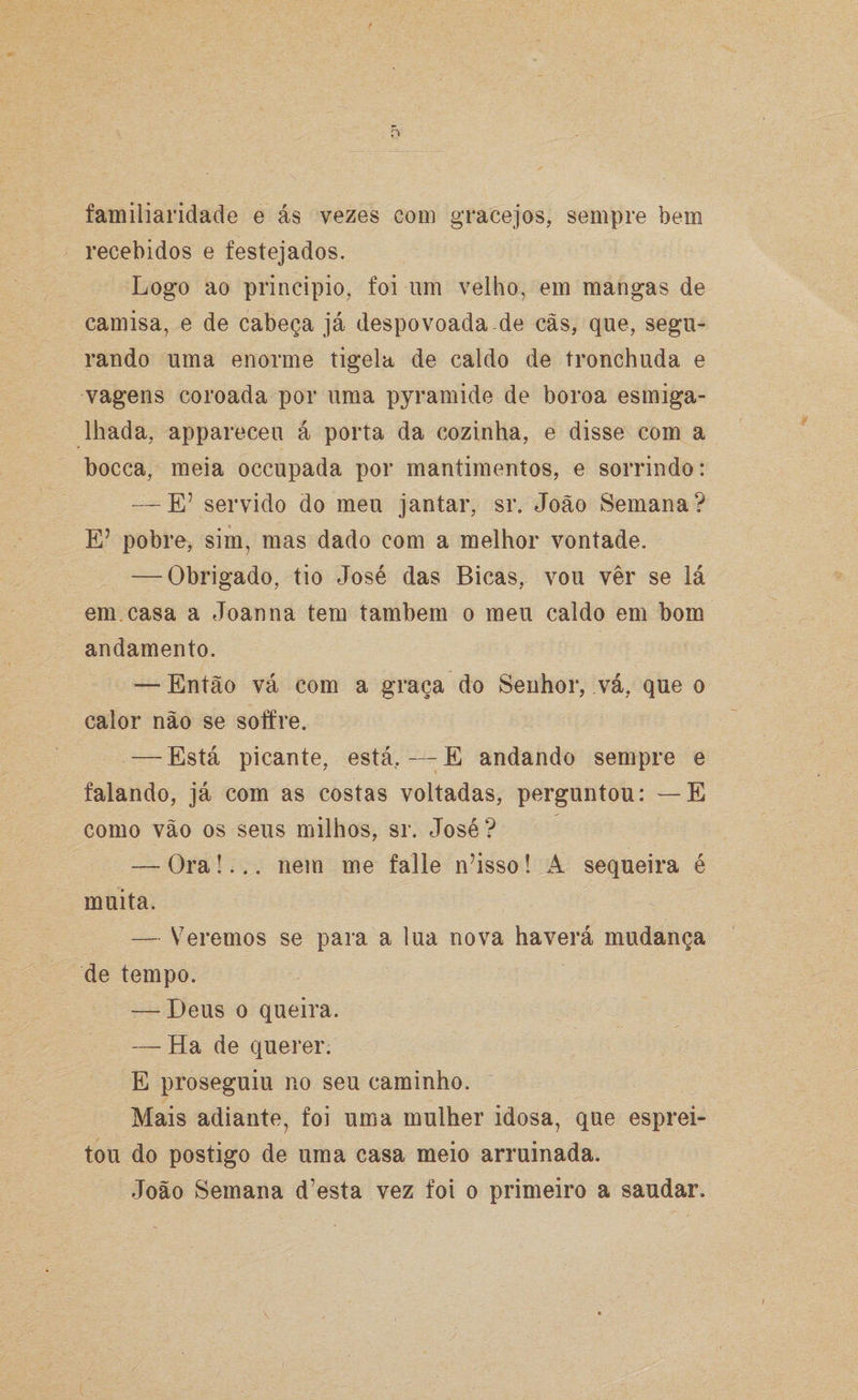 o familiaridade e ás vezes com gracejos, sempre bem recebidos e festejados. Logo ao principio, foi um velho, em mangas de camisa, e de cabeça já despovoada de cãs, que, segu¬ rando uma enorme tigela de caldo de tronchuda e vagens coroada por uma pyramide de boroa esmiga¬ lhada, appareceu á porta da cozinha, e disse com a bocca, meia occupada por mantimentos, e sorrindo: — E’ servido do meu jantar, sr. João Semana? E’ pobre, sim, mas dado com a melhor vontade. — Obrigado, tio José das Bicas, vou ver se lá em casa a Joanna tem também o meu caldo em bom andamento. — Então vá com a graça do Senhor, vá, que o calor não se soffre. — Está picante, está,—:E andando sempre e falando, já com as costas voltadas, perguntou: — E como vão os seus milhos, sr. José? — Ora!... nem me falle n?isso! A sequeira é muita. — Veremos se para a lua nova haverá mudança de tempo. — Deus o queira. — Ha de querer. E proseguiu no seu caminho. Mais adiante, foi uma mulher idosa, que esprei¬ tou do postigo de uma casa meio arruinada. João Semana d’esta vez foi o primeiro a saudar.