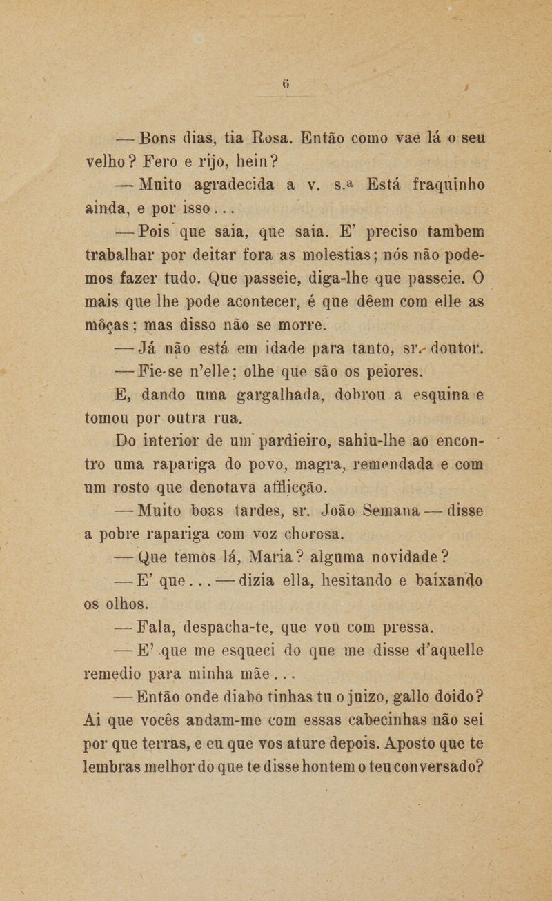 — Bons dias, tia Rosa. Então como vae lá o seu velho? Fero e rijo, hein? — Muito agradecida a v. s> Está fraquinho ainda, e por isso ... — Pois que saia, que saia. E’ preciso também trabalhar por deitar fora as moléstias; nós não pode¬ mos fazer tudo. Que passeie, diga-lhe que passeie. O mais que lhe pode acontecer, é que deem com elle as moças; mas disso não se morre. — Já não está em idade para tanto, siv doutor. — Fie*se n’elle; olhe que são os peiores. E, dando uma gargalhada, dobrou a esquina e tomou por outra rua. Do interior de um pardieiro, sahiu-lhe ao encon¬ tro uma rapariga do povo, magra, remendada e com um rosto que denotava afílicção. — Muito boas tardes, sr. João Semana — disse a pobre rapariga com voz chorosa. — Que temos lá, Maria? alguma novidade? — E’ que... -—dizia ella, hesitando e baixando os olhos. — Fala, despacha-te, que vou com pressa. — E’ que me esqueci do que me disse d?aquelle remedio para minha mãe ... — Então onde diabo tinhas tu o juizo, gallo doido? Ai que vocês andam-me com essas cabecinhas não sei por que terras, e eu que vos ature depois. Aposto que te lembras melhor do que te disse hontem o teu conversado?