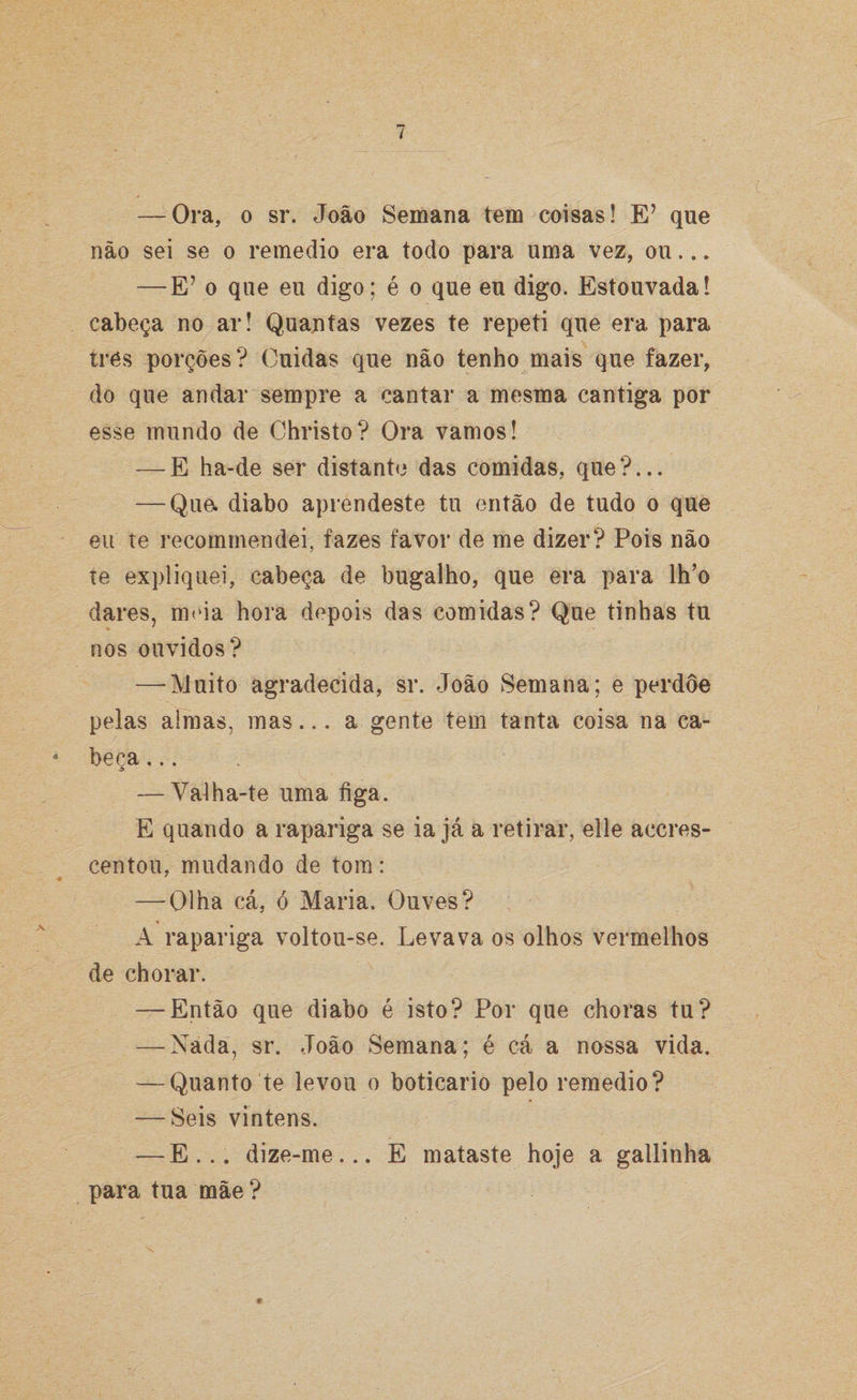 — Ora, o sr. João Semana tem coisas! E’ que não sei se o remedio era todo para uma vez, ou... — E? o que eu digo; é o que eu digo. Estouvada! cabeça no ar! Quantas vezes te repeti que era para tres porções? Cuidas que não tenho mais que fazer, do que andar sempre a cantar a mesma cantiga por esse mundo de Christo? Ora vamos! — E ha-de ser distante das comidas, que?... — Que. diabo aprendeste tu então de tudo o que eu te recommendei, fazes favor de me dizer? Pois não te expliquei, cabeça de bugalho, que era para lh’o dares, meia hora depois das comidas? Que tinhas tu nos ouvidos? —-Muito agradecida, sr. João Semana; e perdoe pelas almas, mas... a gente tem tanta coisa na ca- * beca... — Valha-te uma figa. E quando a rapariga se ia já a retirar, elle accres- centou, mudando de tom: — Olha cá, ó Maria. Ouves? A rapariga voltou-se. Levava os olhos vermelhos de chorar. — Então que diabo é isto? Por que choras tu? — Nada, sr. João Semana; é cá a nossa vida. — Quanto te levou o boticário pelo remedio? — Seis vinténs. — E... dize-me... E mataste hoje a gallinha para tua mãe?