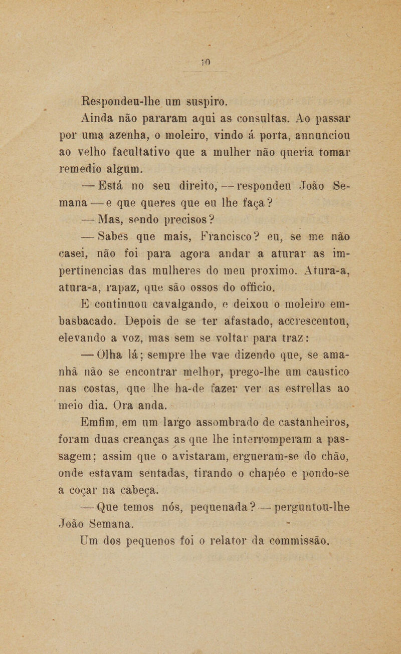 Respondeu-lhe um suspiro. Ainda não pararam aqui as consultas. Ao passar por uma azenha, o moleiro, vindo á porta, annunciou ao velho facultativo que a mulher não queria tomar remedio algum. — Está no seu direito,--respondeu João Se¬ mana—e que queres que eu lhe faça? — Mas, sendo precisos ? — Sabes que mais, Francisco? eu, se me não casei, não foi para agora andar a aturar as im¬ pertinências das mulheres do meu proximo. Atura-a, atura-a, rapaz, que são ossos do officio. E continuou cavalgando, e deixou o moleiro em¬ basbacado. Depois de se ter afastado, accrescentou, elevando a voz, mas sem se voltar para traz: — Olha lá; sempre lhe vae dizendo que, se ama¬ nhã não se encontrar melhor, prego-lhe um cáustica nas costas, que lhe ha-de fazer ver as estrellas ao meio dia. Ora anda. Emfim, em um largo assombrado de castanheiros, foram duas creanças as que lhe interromperam a pas¬ sagem; assim que o avistaram, ergueram-se do chão, onde estavam sentadas, tirando o chapéo e pondo-se a coçar na cabeça. — Que temos nós, pequenada? — perguntou-lhe João Semana. Um dos pequenos foi o relator da commissão.
