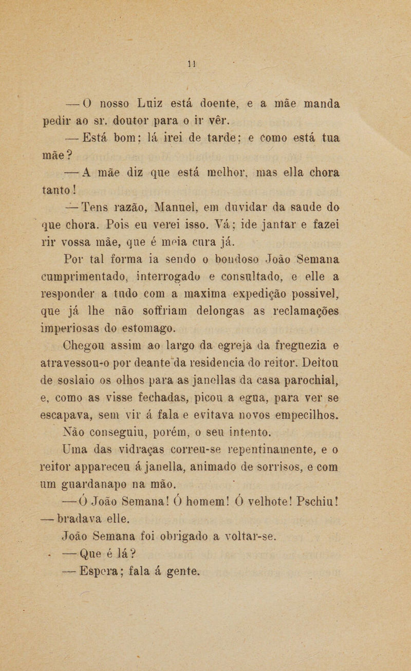 — 0 nosso Luiz está doente, e a mãe manda pedir ao sr. doutor para o ir ver. — Está bom: lá irei de tarde: e como está tua mãe? — A mãe diz que está melhor, mas ella chora tanto! — Tens razão, Manuel, em duvidar da saude do que chora. Pois eu verei isso. Vá; ide jantar e fazei rir vossa mãe, que é meia cura já. Por tal forma ia sendo o bondoso João Semana cumprimentado, interrogado e consultado, e elle a responder a tudo com a maxima expedição possível, que já lhe não soffriam delongas as reclamações imperiosas do estomago. Chegou assim ao largo da egrejá da freguezia e atravessou-o por deante da residência do reitor. Deitou de soslaio os olhos para as janellas da casa parochial, e, como as visse fechadas, picou a egua, para ver se escapava, sem vir á fala e evitava novos empecilhos. Não conseguiu, porém, o seu intento. Uma das vidraças correu-se repentinamente, e o reitor appareceu á janella, animado de sorrisos, e com um guardanapo na mão. t tf — O João Semana! O homem! O velhote! Pschiu! — bradava elle. João Semana foi obrigado a voltar-se. * —Que é lá? — Espora; fala á gente.