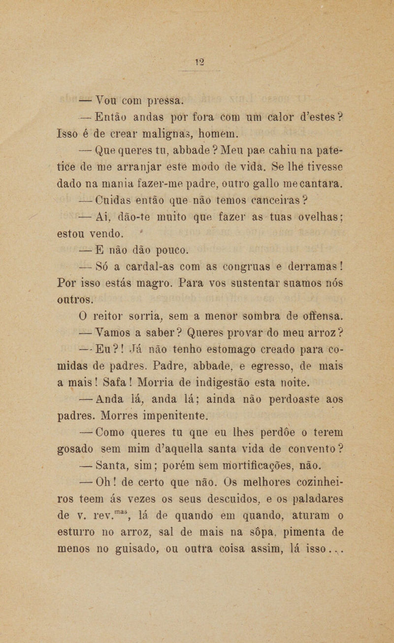 — You com pressa. — Então andas por fora com um calor d?estes? Isso é de crear malignas, homem. — Que queres tu, abbade ? Meu pae cahiu na pate- tice de me arranjar este modo de vida. Se lhe tivesse dado na mania fazer-me padre, outro gallo me cantara. — Cuidas então que não temos canceiras? — Ai, dão-te muito que fazer as tuas ovelhas: estou vendo. — E não dão pouco. — Só a cardal-as com as côngruas e derramas! Por isso estás magro. Para vos sustentar suamos nós outros. O reitor sorria, sem a menor sombra de offensa. — Vamos a saber? Queres provar do meu arroz? — Eu ?! Já não tenho estomago creado para co¬ midas de padres. Padre, abbade, e egresso, de mais a mais! Safa! Morria de indigestão esta noite. — Anda lá, anda lá; ainda não perdoaste aos padres. Morres impenitente. — Como queres tu que eu lhes perdoe o terem gosado sem mim d?aqueila santa vida de convento? — Santa, sim; porém sem mortificações, não. — Oh! de certo que não. Os melhores cozinhei¬ ros teem ás vezes os seus descuidos, e os paladares de v. rev.mas, lá de quando em quando, aturam o esturro no arroz, sal de mais na sopa, pimenta de menos no guisado, ou outra coisa assim, lá isso..v.