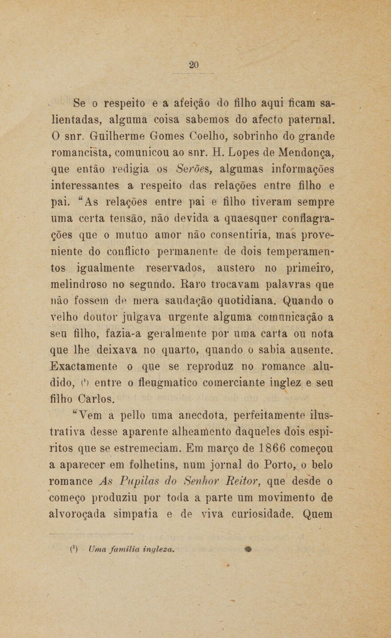 Se o respeito e a afeição do filho aqui ficam sa¬ lientadas, alguma coisa sabemos do afecto paternal. O snr. Guilherme Gomes Coelho, sobrinho do grande romancista, comunicou ao snr. H. Lopes de Mendonça, que então redigia os Serões, algumas informações interessantes a respeito das relações entre filho e pai. “As relações entre pai e filho tiveram sempre uma certa tensão, não devida a quaesquer conflagra¬ ções que o mutuo amor não consentiria, mas prove¬ niente do conflicto permanente de dois temperamen¬ tos igualmente reservados, austero no primeiro, melindroso no segundo. Raro trocavam palavras que não fossem de mera saudação quotidiana. Quando o velho doutor julgava urgente alguma comunicação a seu filho, fazia-a geralmente por uma carta ou nota que lhe deixava no quarto, quando o sabia ausente. Exactamente o que se reproduz no romance alu¬ dido, (') entre o fleugmatico comerciante inglez e seu filho Carlos. “Vem a pello uma anecdota, perfeitamente ilus¬ trativa desse aparente alheamento daqueles dois espi- ritos que se estremeciam. Em março de 1866 começou a aparecer em folhetins, num jornal do Porto,< o belo romance Pupilas do Senhor Reitor, que desde o começo produziu por toda a parte um movimento de alvoroçada simpatia e de viva curiosidade. Quem (’) Uma família ingleza.