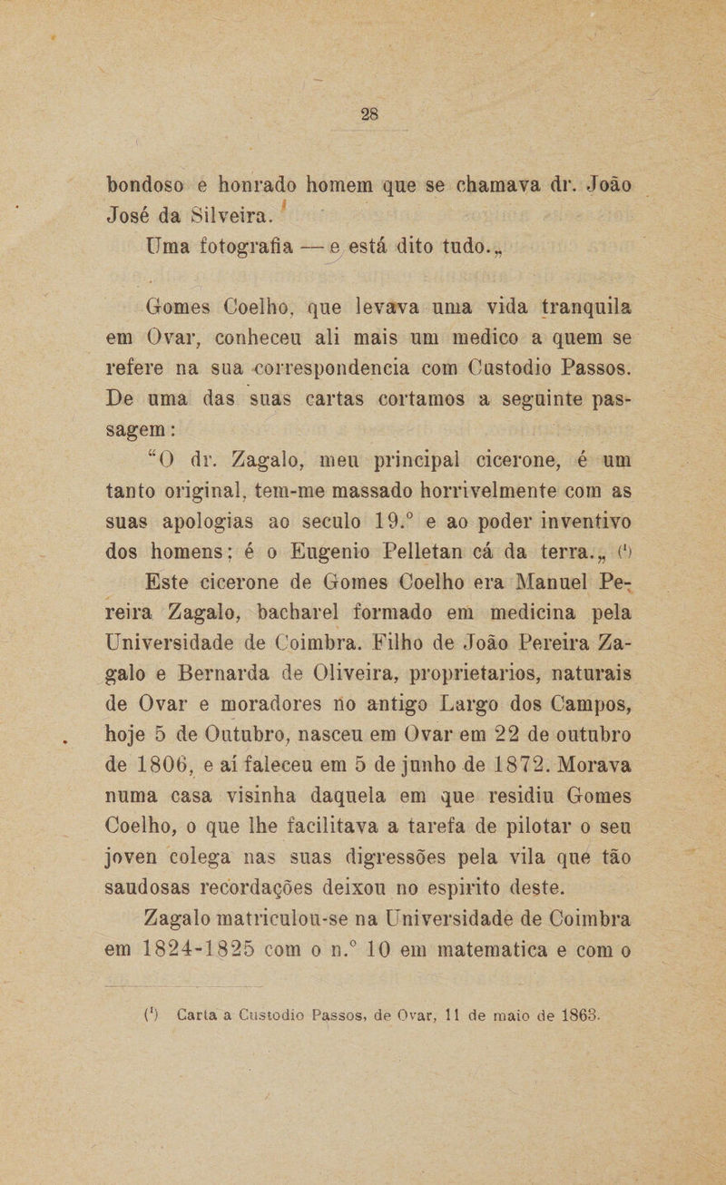 bondoso e honrado homem que se chamava dr. João José da Silveira, Uma fotografia — e está dito tudo.,, Gomes Coelho, que levava uma vida tranquila em Ovar, conheceu ali mais um medico a quem se refere na sua correspondência com Custodio Passos. De uma das suas cartas cortamos a seguinte pas¬ sagem : “O dr. Zagal o, meu principal cicerone, é um tanto original, tem-me massado horrivelmente com as suas apologias ao século 19.° e ao poder inventivo dos homens; é o Eugênio Pelletan cá da terra.„ (l) Este cicerone de Gomes Coelho era Manuel Pe¬ reira Zagalo, bacharel formado em medicina pela Universidade de Coimbra. Filho de João Pereira Za¬ gal o e Bernarda de Oliveira, proprietários, naturais de Ovar e moradores no antigo Largo dos Campos, hoje 5 de Outubro, nasceu em Ovar em 22 de outubro de 1806, e aí faleceu em 5 de junho de 1872. Morava numa casa visinha daquela em que residiu Gomes Coelho, o que lhe facilitava a tarefa de pilotar o seu joven colega nas suas digressões pela vila que tão saudosas recordações deixou no espirito deste. Zagalo matriculou-se na Universidade de Coimbra em 1824-1825 com o n.° 10 em matematica e com o (‘) Carta a Custodio Passos, de Ovar, 11 de maio de 1863.