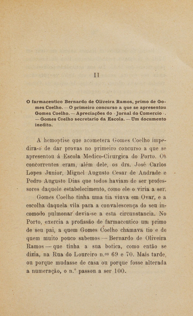II O farmacêutico Bernardo de Oliveira Ramos, primo de Go¬ mes Coelho. — O primeiro concurso a que se apresentou Gomes Coelho. — Apreciações do Jornal do Comercio ». — Gomes Coelho secretario da Escola. — Um documento inédito. A hemoptise que acometera Gomes Coelho impe¬ dira-o de dar provas no primeiro concurso a que se apresentou á Escola Medico-Cirurgica do Porto. Os concorrentes eram, além dele, os drs. José Carlos Lopes Junior, Miguel Augusto Cesar de Andrade e Pedro Augusto Dias que todos haviam de ser profes¬ sores daquele estabelecimento, como ele o viria a ser. Gomes Coelho tinha uma tia viuva em Ovar, e a escolha daquela vila para a convalescença do seu in¬ comodo pulmonar devia-se a esta circunstancia. No Porto, exercia a profissão de farmacêutico um primo de seu pai, a quem Gomes Coelho chamava tio e de quem muito pouco sabemos — Bernardo de Oliveira Ramos — que tinha a sua botica, como então se dizia, na Rua do Loureiro n.os 69 e 70. Mais tarde, ou porque mudasse de casa ou porque fosse alterada a numeração, o n.° passou a ser 100.