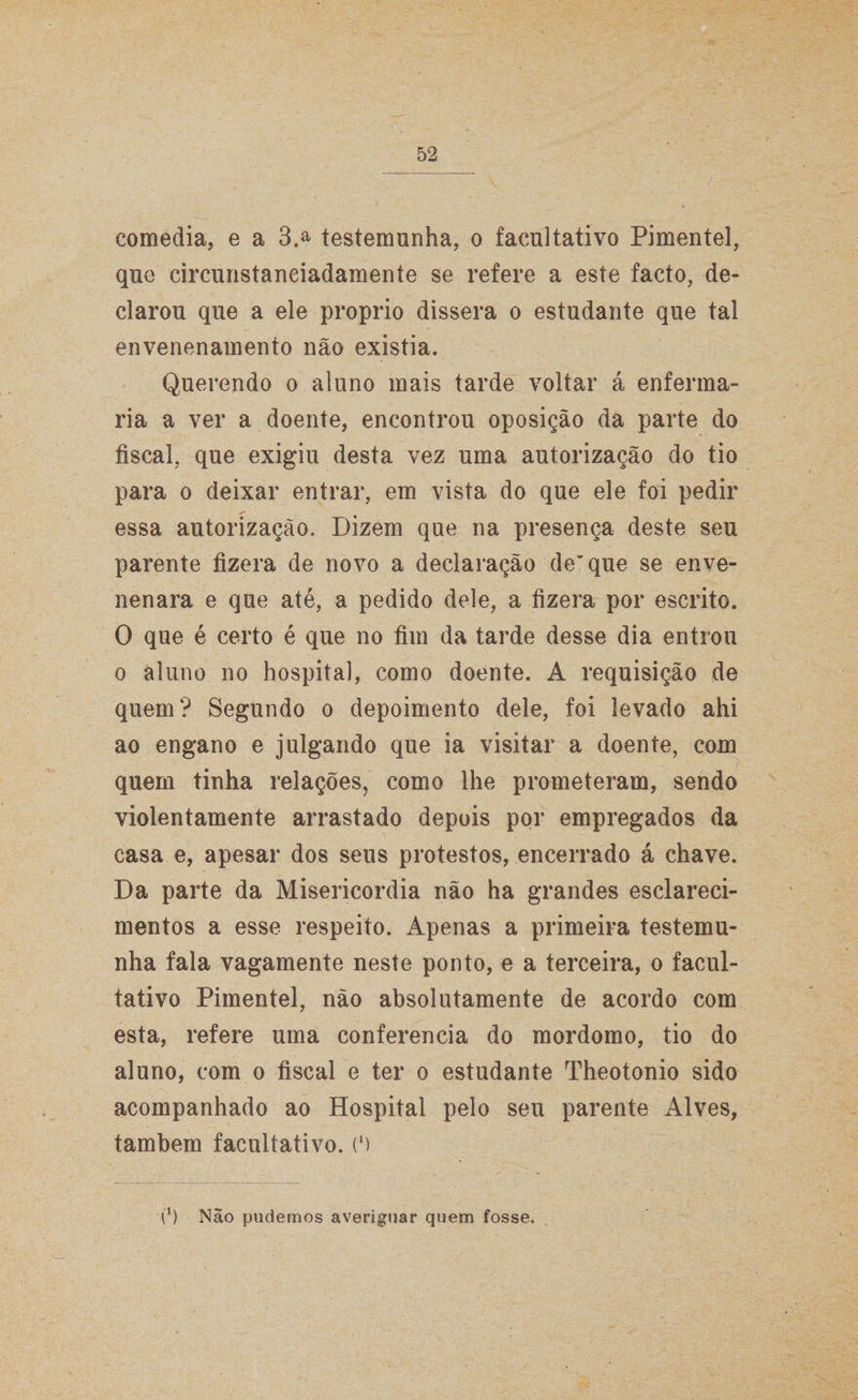 comedia, e a 3.a testemunha, o facultativo Pimentel, que circunstaneiadamente se refere a este facto, de¬ clarou que a ele proprio dissera o estudante que tal envenenamento não existia. Querendo o aluno mais tarde voltar á enferma¬ ria a ver a doente, encontrou oposição da parte do fiscal, que exigiu desta vez uma autorização do tio para o deixar entrar, em vista do que ele foi pedir essa autorização. Dizem que na presença deste seu parente fizera de novo a declaração de” que se enve¬ nenara e que até, a pedido dele, a fizera por escrito. O que é certo é que no fim da tarde desse dia entrou o aluno no hospital, como doente. A requisição de quem? Segundo o depoimento dele, foi levado ahi ao engano e julgando que ia visitar a doente, com quem tinha relações, como lhe prometeram, sendo violentamente arrastado depois por empregados da casa e, apesar dos seus protestos, encerrado á chave. Da parte da Misericórdia não ha grandes esclareci¬ mentos a esse respeito. Apenas a primeira testemu¬ nha fala vagamente neste ponto, e a terceira, o facul¬ tativo Pimentel, não absolutamente de acordo com esta, refere uma conferencia do mordomo, tio do aluno, com o fiscal e ter o estudante Theotonio sido acompanhado ao Hospital pelo seu parente Alves, também facultativo. (') t1) Não pudemos averiguar quem fosse.