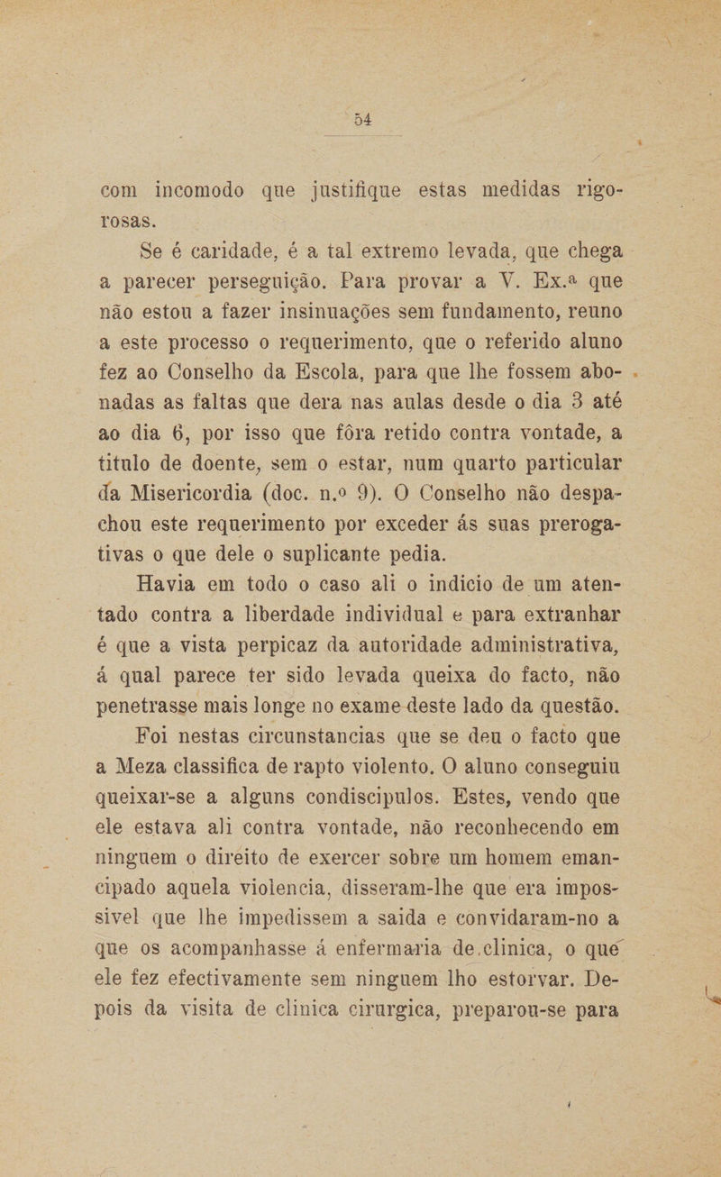 com incomodo que justifique estas medidas rigo¬ rosas. Se é caridade, é a tal extremo levada, que chega a parecer perseguição. Para provar a V. Ex.a que não estou a fazer insinuações sem fundamento, reuno a este processo o requerimento, que o referido aluno fez ao Conselho da Escola, para que lhe fossem abo¬ nadas as faltas que dera nas aulas desde o dia 3 até ao dia 6, por isso que fora retido contra vontade, a titulo de doente, sem o estar, num quarto particular da Misericórdia (doc. n.° 9). O Conselho não despa¬ chou este requerimento por exceder ás suas preroga- tivas o que dele o suplicante pedia. Havia em todo o caso ali o indicio de um aten¬ tado contra a liberdade individual e para extranhar é que a vista perpicaz da autoridade administrativa, á qual parece ter sido levada queixa do facto, não penetrasse mais longe no exame deste lado da questão. Foi nestas circunstancias que se deu o facto que a Meza classifica de rapto violento. O aluno conseguiu queixar-se a alguns condiscipulos. Estes, vendo que ele estava ali contra vontade, não reconhecendo em ninguém o direito de exercer sobre um homem eman¬ cipado aquela violência, disseram-lhe que era impos¬ sível que lhe impedissem a saida e convidaram-no a que os acompanhasse á enfermaria de,clinica, o que ele fez efectivamente sem ninguém lho estorvar. De¬ pois da visita de clinica cirúrgica, preparou-se para