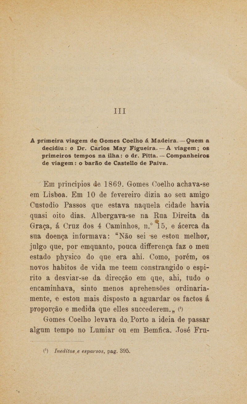 s III A primeira viagem de Gomes Coelho á Madeira. — Quem a decidiu: o Dr. Carlos May Figueira.—A viagem; os primeiros tempos na ilha: o dr. Pitta. — Companheiros de viagem: o barão de Castello de Paiva. Em princípios de 1869. Gomes Coelho achava-se em Lisboa. Em 10 de fevereiro dizia ao seu amigo Custodio Passos que estava naquela cidade havia quasi oito dias. Albergava-se na Rua Direita da Graça, á Cruz dos 4 Caminhos, n.° 15, e ácerca da sua doença informava: “Não sei 'se estou melhor, julgo que, por emquánto, pouca differença faz o meu estado physico do que era ahi. Como, porém, os novos hábitos de vida me teem constrangido o espi¬ rito a desviar-se da direcção em que, ahi, tudo o encaminhava, sinto menos aprehensões ordinaria¬ mente, e estou mais disposto a aguardar os factos á proporção e medida que elles succederem.„ O Gomes Coelho levava do. Porto a ideia de passar algum tempo no Lumiar ou em Bemfica. José Fru- (’) Inéditos,e esparsos, pag. 395.