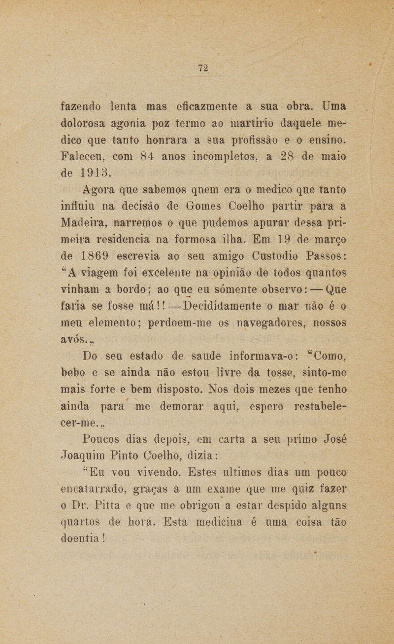 dolorosa agonia poz termo ao martírio daquele me¬ dico que tanto honrara a sua profissão e o ensino. Faleceu, com 84 anos incompletos, a 28 de maio de 1913. Agora que sabemos quem era o medico que tanto influiu na decisão de Gomes Coelho partir para a Madeira, narremos o que pudemos apurar dessa pri¬ meira residência na formosa ilha. Em 19 de março de 1869 escrevia ao seu amigo Custodio Passos: A viagem foi excelente na opinião de todos quantos vinham a bordo; ao que eu sómente observo: — Que faria se fosse máü—Decididamente o mar não é o meu elemento; perdoem-me os navegadores, nossos avós.„ Do seu estado de saude informava-o: “Como, bebo e se ainda não estou livre da tosse, sinto-me mais forte e bem disposto. Nos dois mezes que tenho ainda para me demorar aqui, espero restabele¬ cer-me... // . „ Poucos dias depois, em carta a seu primo José Joaquim Pinto Coelho, dizia: “Eu vou vivendo. Estes últimos dias um pouco encatarrado, graças a um exame que me quiz fazer o Dr. Pitta e que me obrigou a estar despido alguns quartos de hora. Esta medicina é uma coisa tão doentia !