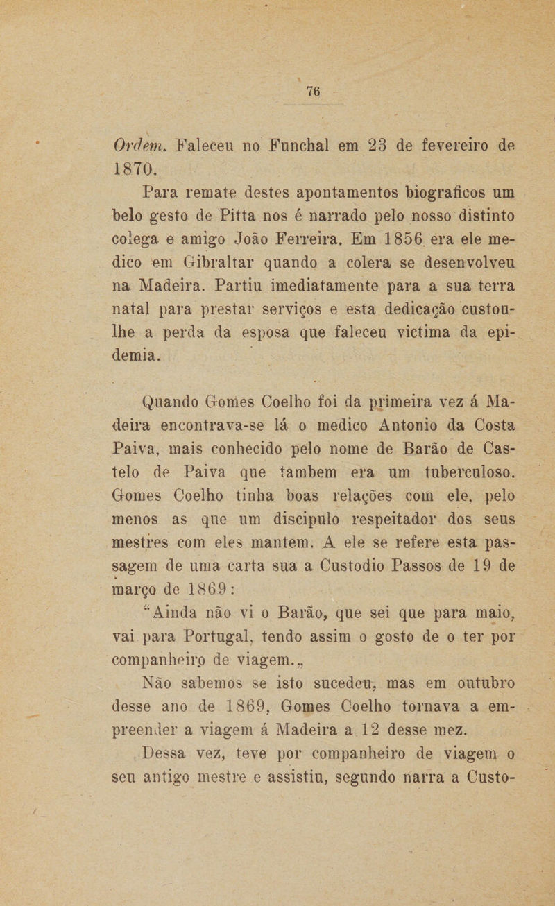 Ordem. Faleceu no Funchal em 23 de fevereiro de 1870. Para remate destes apontamentos biográficos um belo gesto de Pitta nos é narrado pelo nosso distinto colega e amigo João Ferreira. Em 1856 era ele me¬ dico em Gibraltar quando a cólera se desenvolveu na Madeira. Partiu imediatamente para a sua terra natal para prestar serviços e esta dedicação custou- lhe a perda da esposa que faleceu victima da epi¬ demia. Quando Gomes Coelho foi da primeira vez á Ma¬ deira encontrava-se lá o medico Antonio da Costa Paiva, mais conhecido pelo nome de Barão de Cas¬ telo de Paiva que também era um tuberculoso. Gomes Coelho tinha boas relações com ele. pelo menos as que um discípulo respeitador dos seus mestres com eles mantem. A ele se refere esta pas¬ sagem de uma carta sua a Custodio Passos de 19 de março de 1869: u Ainda não vi o Barão, que sei que para maio, vai para Portugal, tendo assim o gosto de o ter por companheiro de viagem.., Não sabemos se isto sucedeu, mas em outubro desse ano de 1869, Gomes Coelho tornava a em¬ preender a viagem á Madeira a 12 desse mez. Dessa vez, teve por companheiro de viagem o seu antigo mestre e assistiu, segundo narra a Custo-